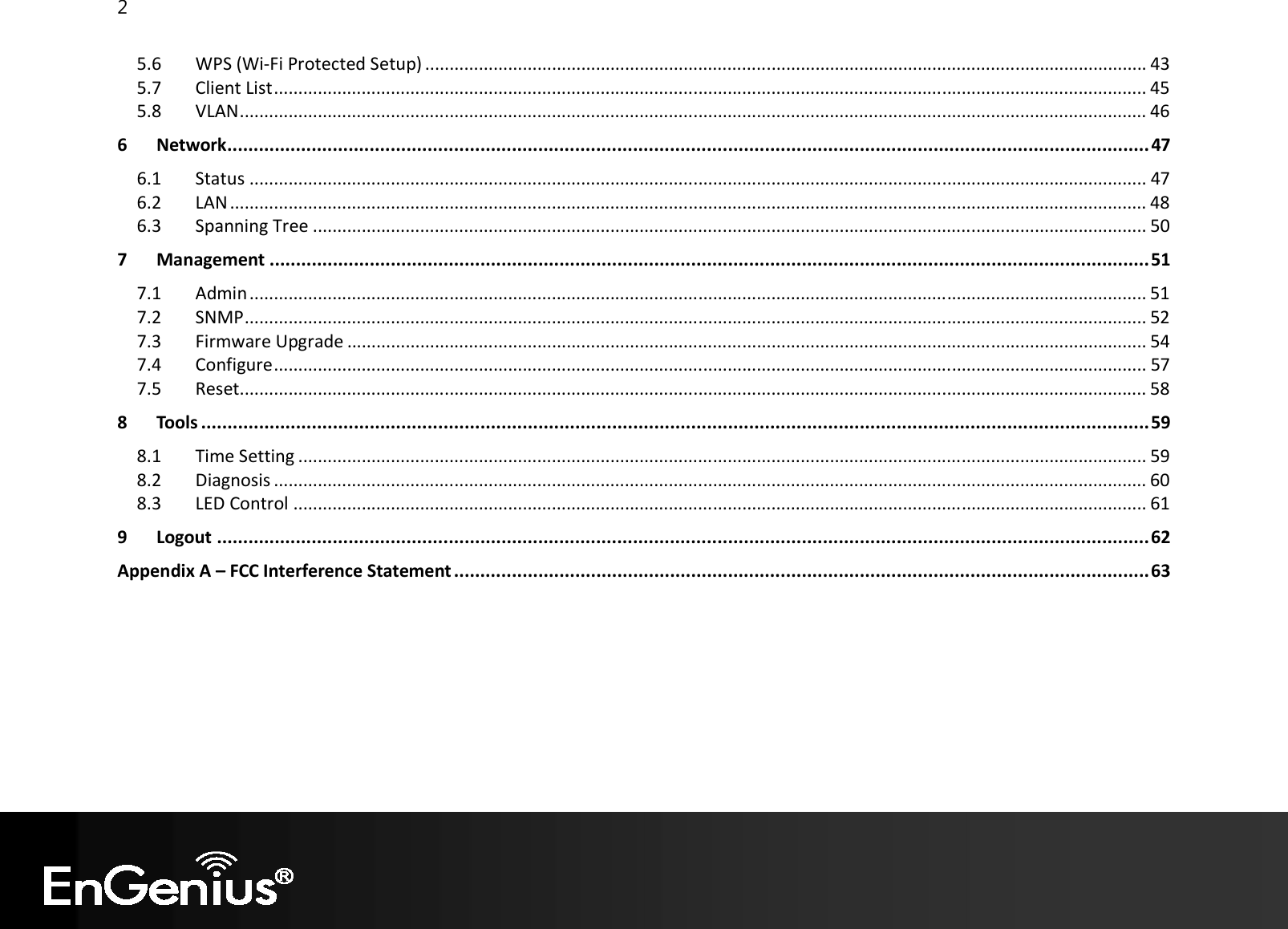 2  5.6  WPS (Wi-Fi Protected Setup) .................................................................................................................................................... 43 5.7  Client List ................................................................................................................................................................................... 45 5.8  VLAN .......................................................................................................................................................................................... 46 6 Network ............................................................................................................................................................................... 47 6.1  Status ........................................................................................................................................................................................ 47 6.2  LAN ............................................................................................................................................................................................ 48 6.3  Spanning Tree ........................................................................................................................................................................... 50 7 Management ....................................................................................................................................................................... 51 7.1  Admin ........................................................................................................................................................................................ 51 7.2  SNMP ......................................................................................................................................................................................... 52 7.3  Firmware Upgrade .................................................................................................................................................................... 54 7.4  Configure ................................................................................................................................................................................... 57 7.5  Reset.......................................................................................................................................................................................... 58 8 Tools .................................................................................................................................................................................... 59 8.1  Time Setting .............................................................................................................................................................................. 59 8.2  Diagnosis ................................................................................................................................................................................... 60 8.3  LED Control ............................................................................................................................................................................... 61 9 Logout ................................................................................................................................................................................. 62 Appendix A – FCC Interference Statement .................................................................................................................................... 63  