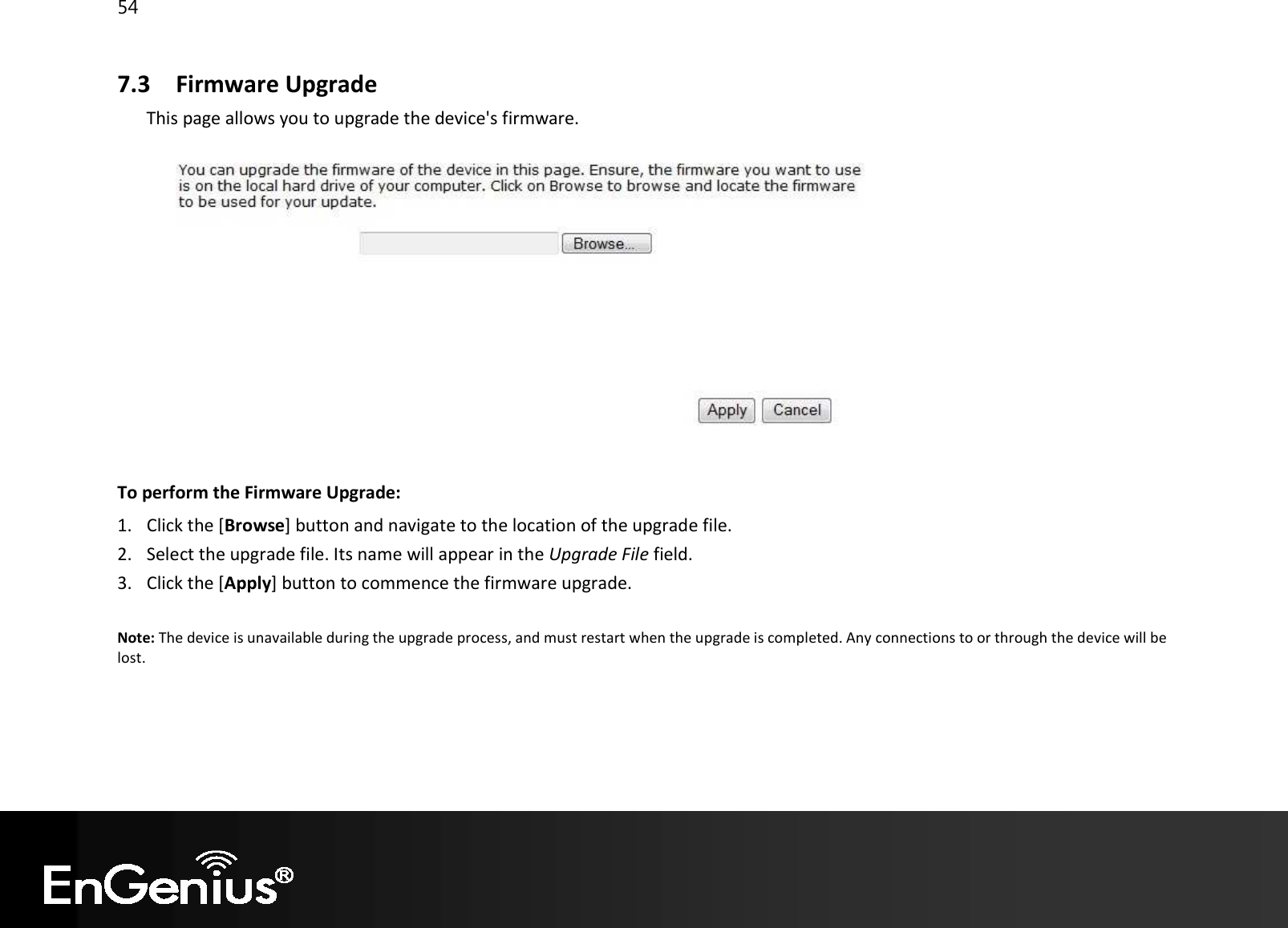 54  7.3 Firmware Upgrade This page allows you to upgrade the device&apos;s firmware.     To perform the Firmware Upgrade: 1. Click the [Browse] button and navigate to the location of the upgrade file. 2. Select the upgrade file. Its name will appear in the Upgrade File field. 3. Click the [Apply] button to commence the firmware upgrade.  Note: The device is unavailable during the upgrade process, and must restart when the upgrade is completed. Any connections to or through the device will be lost.     