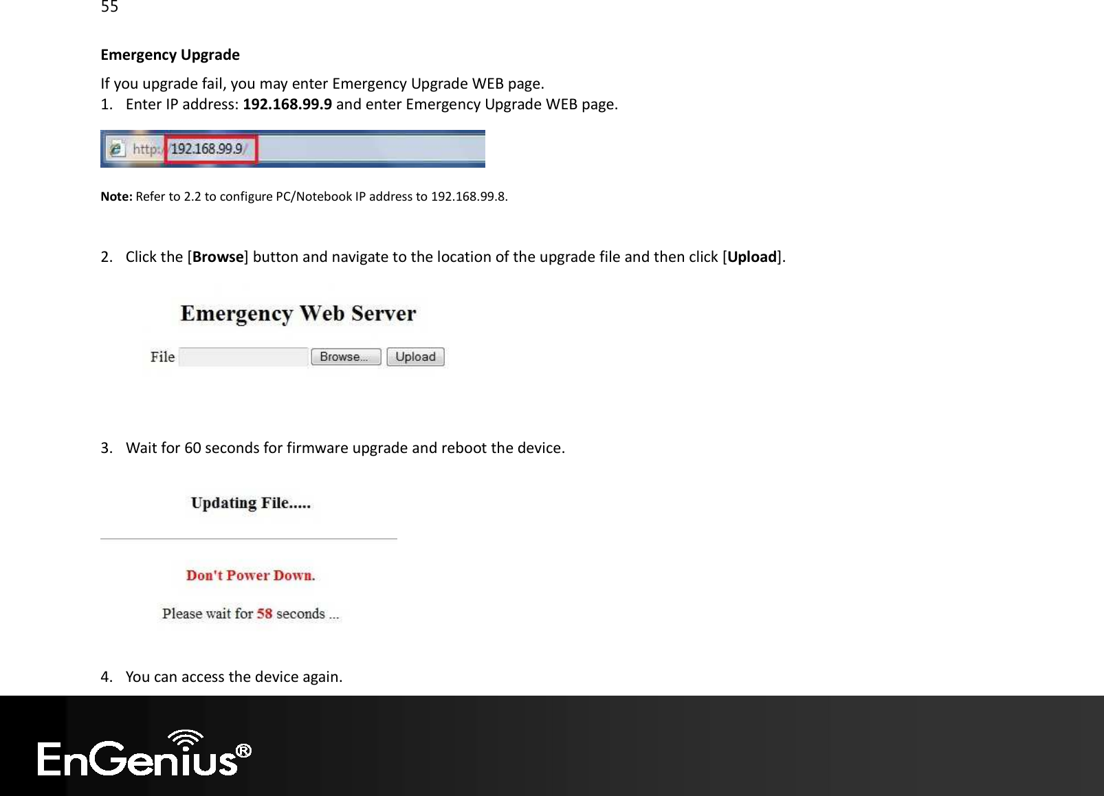 55  Emergency Upgrade If you upgrade fail, you may enter Emergency Upgrade WEB page. 1. Enter IP address: 192.168.99.9 and enter Emergency Upgrade WEB page.   Note: Refer to 2.2 to configure PC/Notebook IP address to 192.168.99.8.   2. Click the [Browse] button and navigate to the location of the upgrade file and then click [Upload].    3. Wait for 60 seconds for firmware upgrade and reboot the device.   4. You can access the device again. 