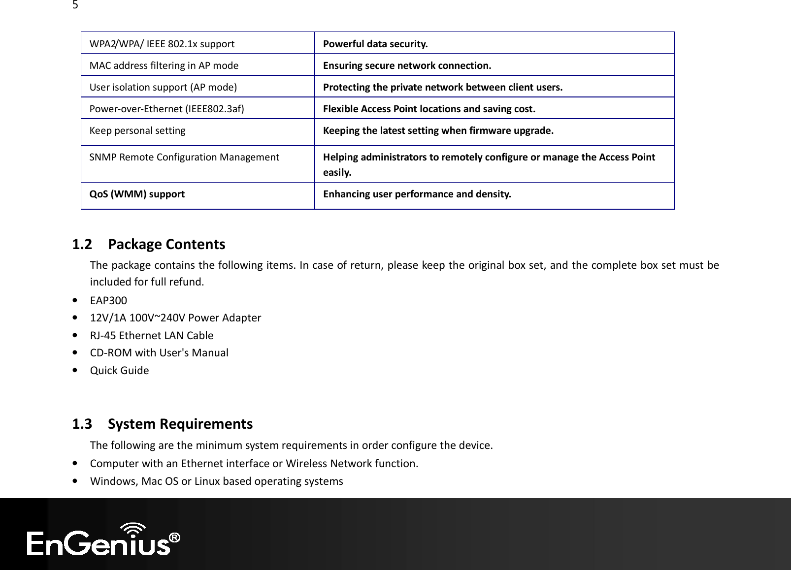 5  WPA2/WPA/ IEEE 802.1x support  Powerful data security. MAC address filtering in AP mode  Ensuring secure network connection. User isolation support (AP mode)  Protecting the private network between client users. Power-over-Ethernet (IEEE802.3af)  Flexible Access Point locations and saving cost. Keep personal setting  Keeping the latest setting when firmware upgrade. SNMP Remote Configuration Management  Helping administrators to remotely configure or manage the Access Point easily. QoS (WMM) support  Enhancing user performance and density.  1.2 Package Contents The package contains the following items. In case of return, please keep the original box set, and the complete box set must be included for full refund. • EAP300  • 12V/1A 100V~240V Power Adapter • RJ-45 Ethernet LAN Cable • CD-ROM with User&apos;s Manual  • Quick Guide  1.3 System Requirements The following are the minimum system requirements in order configure the device.  • Computer with an Ethernet interface or Wireless Network function. • Windows, Mac OS or Linux based operating systems 