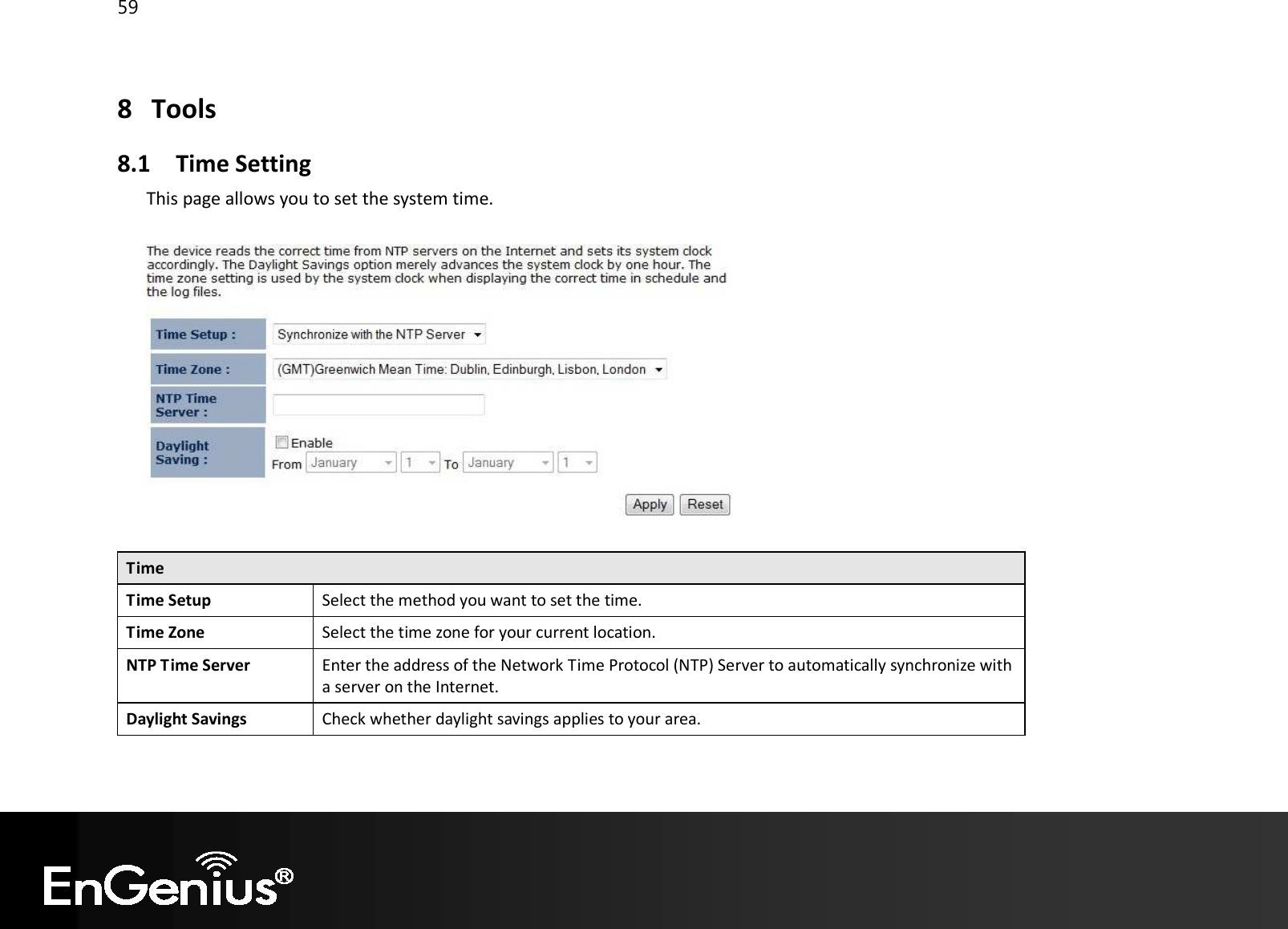 59  8 Tools 8.1 Time Setting This page allows you to set the system time.    Time Time Setup Select the method you want to set the time. Time Zone Select the time zone for your current location. NTP Time Server Enter the address of the Network Time Protocol (NTP) Server to automatically synchronize with a server on the Internet. Daylight Savings Check whether daylight savings applies to your area.  