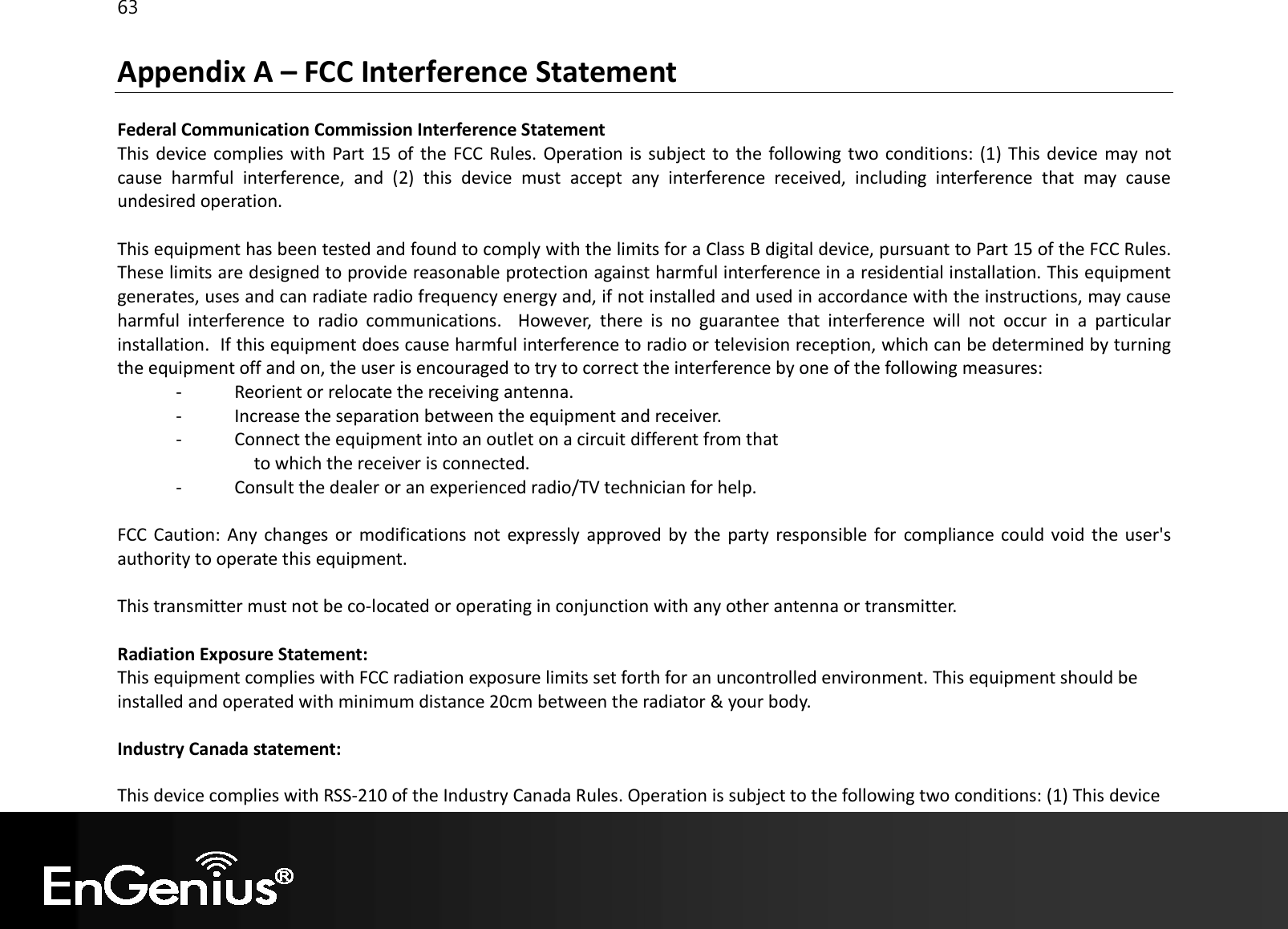 63  Appendix A – FCC Interference Statement  Federal Communication Commission Interference Statement This device complies with Part 15 of the FCC Rules. Operation is subject to  the following two conditions: (1) This device may not cause  harmful  interference,  and  (2)  this  device  must  accept  any  interference  received,  including  interference  that  may  cause undesired operation.  This equipment has been tested and found to comply with the limits for a Class B digital device, pursuant to Part 15 of the FCC Rules. These limits are designed to provide reasonable protection against harmful interference in a residential installation. This equipment generates, uses and can radiate radio frequency energy and, if not installed and used in accordance with the instructions, may cause harmful  interference  to  radio  communications.    However,  there  is  no  guarantee  that  interference  will  not  occur  in  a  particular installation.  If this equipment does cause harmful interference to radio or television reception, which can be determined by turning the equipment off and on, the user is encouraged to try to correct the interference by one of the following measures: -  Reorient or relocate the receiving antenna. -  Increase the separation between the equipment and receiver. -  Connect the equipment into an outlet on a circuit different from that to which the receiver is connected. -  Consult the dealer or an experienced radio/TV technician for help.  FCC Caution: Any changes or  modifications not  expressly  approved by the party responsible for compliance could void the user&apos;s authority to operate this equipment.  This transmitter must not be co-located or operating in conjunction with any other antenna or transmitter.  Radiation Exposure Statement: This equipment complies with FCC radiation exposure limits set forth for an uncontrolled environment. This equipment should be installed and operated with minimum distance 20cm between the radiator &amp; your body.  Industry Canada statement: This device complies with RSS-210 of the Industry Canada Rules. Operation is subject to the following two conditions: (1) This device 