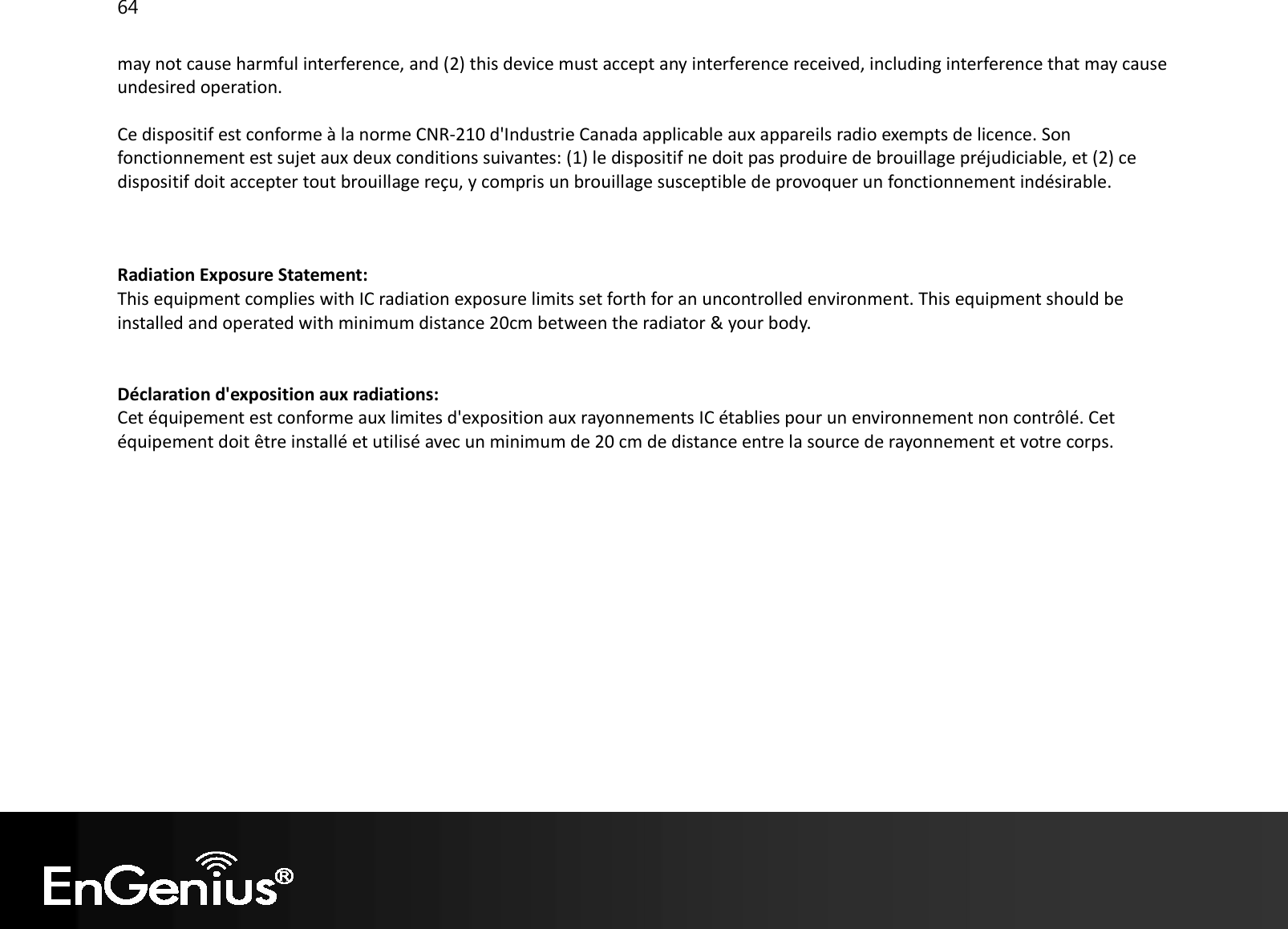 64  may not cause harmful interference, and (2) this device must accept any interference received, including interference that may cause undesired operation. Ce dispositif est conforme à la norme CNR-210 d&apos;Industrie Canada applicable aux appareils radio exempts de licence. Son fonctionnement est sujet aux deux conditions suivantes: (1) le dispositif ne doit pas produire de brouillage préjudiciable, et (2) ce dispositif doit accepter tout brouillage reçu, y compris un brouillage susceptible de provoquer un fonctionnement indésirable.   Radiation Exposure Statement: This equipment complies with IC radiation exposure limits set forth for an uncontrolled environment. This equipment should be installed and operated with minimum distance 20cm between the radiator &amp; your body.   Déclaration d&apos;exposition aux radiations: Cet équipement est conforme aux limites d&apos;exposition aux rayonnements IC établies pour un environnement non contrôlé. Cet équipement doit être installé et utilisé avec un minimum de 20 cm de distance entre la source de rayonnement et votre corps.                
