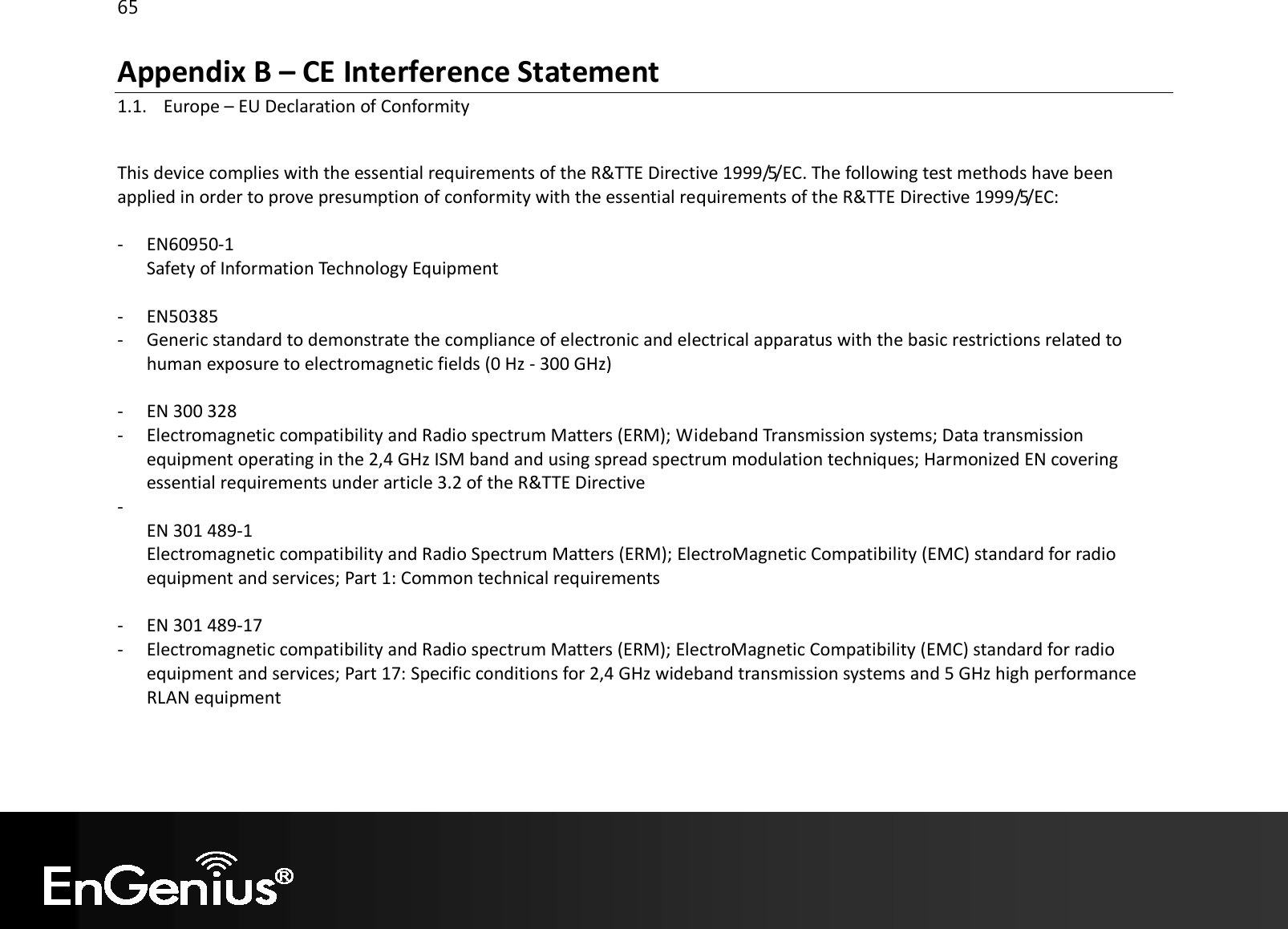 65  Appendix B – CE Interference Statement 1.1. Europe – EU Declaration of Conformity  This device complies with the essential requirements of the R&amp;TTE Directive 1999/5/EC. The following test methods have been applied in order to prove presumption of conformity with the essential requirements of the R&amp;TTE Directive 1999/5/EC:  - EN60950-1 Safety of Information Technology Equipment  - EN50385  - Generic standard to demonstrate the compliance of electronic and electrical apparatus with the basic restrictions related to human exposure to electromagnetic fields (0 Hz - 300 GHz)  - EN 300 328  - Electromagnetic compatibility and Radio spectrum Matters (ERM); Wideband Transmission systems; Data transmission equipment operating in the 2,4 GHz ISM band and using spread spectrum modulation techniques; Harmonized EN covering essential requirements under article 3.2 of the R&amp;TTE Directive -  EN 301 489-1  Electromagnetic compatibility and Radio Spectrum Matters (ERM); ElectroMagnetic Compatibility (EMC) standard for radio equipment and services; Part 1: Common technical requirements  - EN 301 489-17  - Electromagnetic compatibility and Radio spectrum Matters (ERM); ElectroMagnetic Compatibility (EMC) standard for radio equipment and services; Part 17: Specific conditions for 2,4 GHz wideband transmission systems and 5 GHz high performance RLAN equipment    