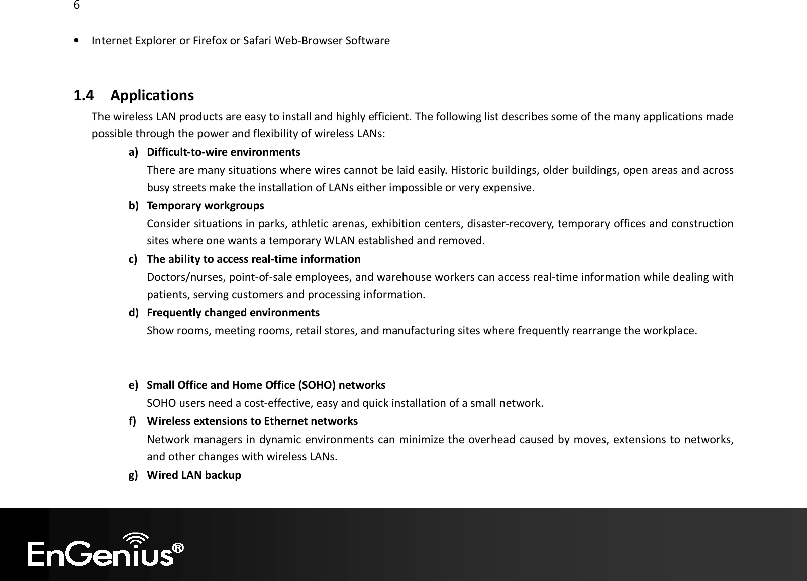 6  • Internet Explorer or Firefox or Safari Web-Browser Software  1.4 Applications The wireless LAN products are easy to install and highly efficient. The following list describes some of the many applications made possible through the power and flexibility of wireless LANs: a) Difficult-to-wire environments There are many situations where wires cannot be laid easily. Historic buildings, older buildings, open areas and across busy streets make the installation of LANs either impossible or very expensive. b) Temporary workgroups Consider situations in parks, athletic arenas, exhibition centers, disaster-recovery, temporary offices and construction sites where one wants a temporary WLAN established and removed. c) The ability to access real-time information Doctors/nurses, point-of-sale employees, and warehouse workers can access real-time information while dealing with patients, serving customers and processing information. d) Frequently changed environments Show rooms, meeting rooms, retail stores, and manufacturing sites where frequently rearrange the workplace.   e) Small Office and Home Office (SOHO) networks SOHO users need a cost-effective, easy and quick installation of a small network. f) Wireless extensions to Ethernet networks Network managers in dynamic environments can minimize the overhead caused by moves, extensions to networks, and other changes with wireless LANs. g) Wired LAN backup 