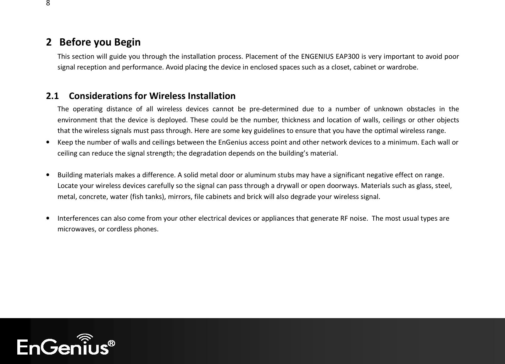 8  2 Before you Begin This section will guide you through the installation process. Placement of the ENGENIUS EAP300 is very important to avoid poor signal reception and performance. Avoid placing the device in enclosed spaces such as a closet, cabinet or wardrobe.  2.1 Considerations for Wireless Installation The  operating  distance  of  all  wireless  devices  cannot  be  pre-determined  due  to  a  number  of  unknown  obstacles  in  the environment that the device is deployed. These could be the number, thickness and location of walls, ceilings or other objects that the wireless signals must pass through. Here are some key guidelines to ensure that you have the optimal wireless range. • Keep the number of walls and ceilings between the EnGenius access point and other network devices to a minimum. Each wall or ceiling can reduce the signal strength; the degradation depends on the building’s material.  • Building materials makes a difference. A solid metal door or aluminum stubs may have a significant negative effect on range. Locate your wireless devices carefully so the signal can pass through a drywall or open doorways. Materials such as glass, steel, metal, concrete, water (fish tanks), mirrors, file cabinets and brick will also degrade your wireless signal.  • Interferences can also come from your other electrical devices or appliances that generate RF noise.  The most usual types are microwaves, or cordless phones.  