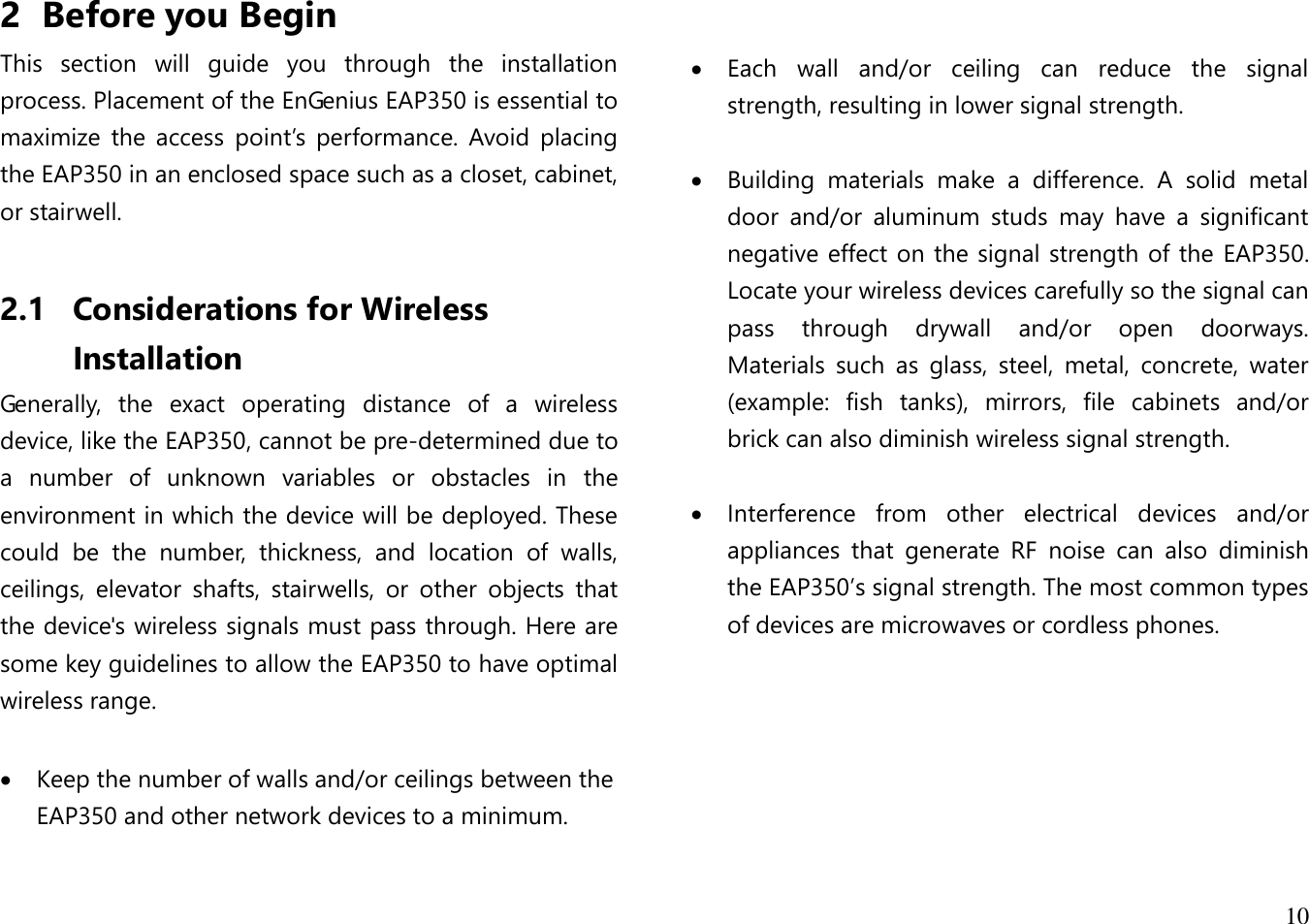  10  2 Before you Begin This  section  will  guide  you  through  the  installation process. Placement of the EnGenius EAP350 is essential to maximize  the  access  point’s  performance.  Avoid  placing the EAP350 in an enclosed space such as a closet, cabinet, or stairwell.  2.1 Considerations for Wireless Installation Generally,  the  exact  operating  distance  of  a  wireless device, like the EAP350, cannot be pre-determined due to a  number  of  unknown  variables  or  obstacles  in  the environment in which the device will be deployed. These could  be  the  number,  thickness,  and  location  of  walls, ceilings,  elevator  shafts,  stairwells,  or  other  objects  that the device&apos;s wireless signals must pass through. Here are some key guidelines to allow the EAP350 to have optimal wireless range.   Keep the number of walls and/or ceilings between the EAP350 and other network devices to a minimum.       Each  wall  and/or  ceiling  can  reduce  the  signal strength, resulting in lower signal strength.   Building  materials  make  a  difference.  A  solid  metal door  and/or  aluminum  studs  may  have  a  significant negative effect on the signal strength of the EAP350. Locate your wireless devices carefully so the signal can pass  through  drywall  and/or  open  doorways. Materials  such  as  glass,  steel,  metal,  concrete,  water (example:  fish  tanks),  mirrors,  file  cabinets  and/or brick can also diminish wireless signal strength.   Interference  from  other  electrical  devices  and/or appliances  that  generate  RF  noise  can  also  diminish the EAP350’s signal strength. The most common types of devices are microwaves or cordless phones.  
