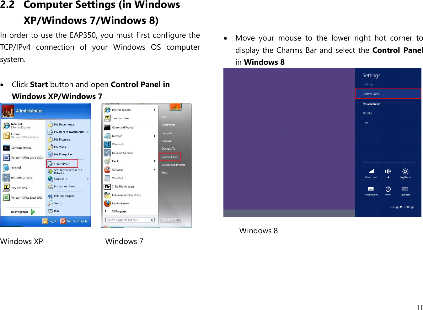  11  2.2 Computer Settings (in Windows XP/Windows 7/Windows 8) In order to use the EAP350, you must first configure the TCP/IPv4  connection  of  your  Windows  OS  computer system.   Click Start button and open Control Panel in Windows XP/Windows 7   Windows XP   Windows 7                         Move  your  mouse  to  the  lower  right  hot  corner  to display the Charms Bar and select the Control  Panel in Windows 8  Windows 8      