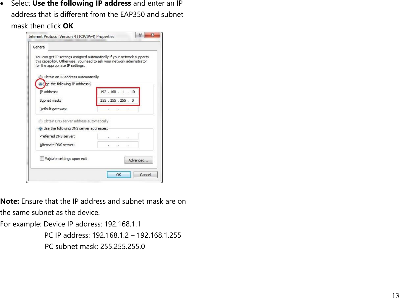13   Select Use the following IP address and enter an IP address that is different from the EAP350 and subnet mask then click OK.   Note: Ensure that the IP address and subnet mask are on the same subnet as the device.   For example: Device IP address: 192.168.1.1 PC IP address: 192.168.1.2 – 192.168.1.255   PC subnet mask: 255.255.255.0     
