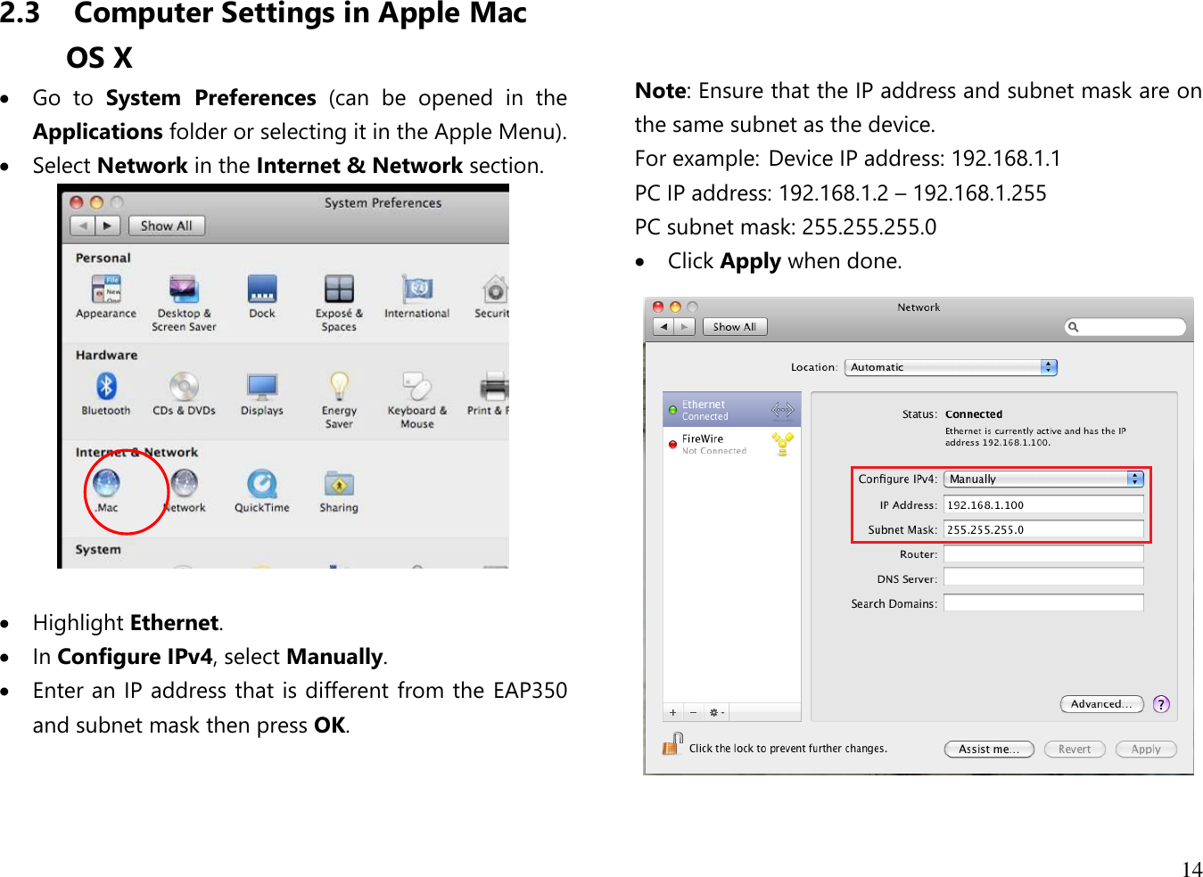  14  2.3  Computer Settings in Apple Mac OS X  Go  to  System  Preferences  (can  be  opened  in  the Applications folder or selecting it in the Apple Menu).  Select Network in the Internet &amp; Network section.    Highlight Ethernet.  In Configure IPv4, select Manually.  Enter an IP address that is different from the EAP350 and subnet mask then press OK.       Note: Ensure that the IP address and subnet mask are on the same subnet as the device.   For example:  Device IP address: 192.168.1.1 PC IP address: 192.168.1.2 – 192.168.1.255 PC subnet mask: 255.255.255.0  Click Apply when done.   
