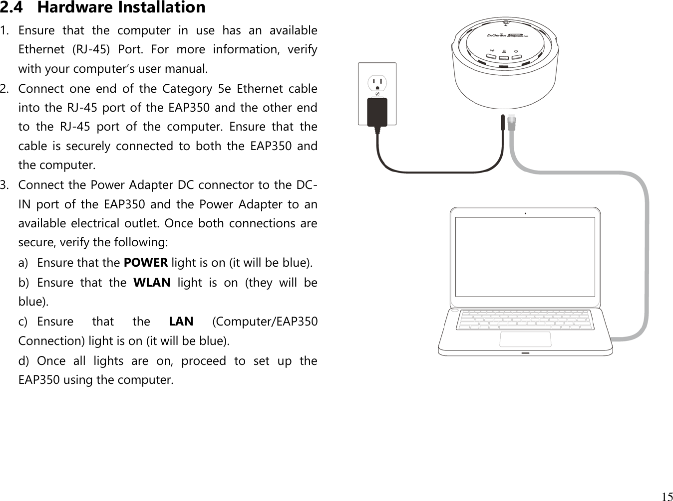 15  2.4 Hardware Installation 1. Ensure  that  the  computer  in  use  has  an  available Ethernet  (RJ-45)  Port.  For  more  information,  verify with your computer’s user manual. 2. Connect  one  end  of  the  Category  5e  Ethernet  cable into the RJ-45 port of the EAP350 and the other end to  the  RJ-45  port  of  the  computer.  Ensure  that  the cable  is  securely connected  to  both  the  EAP350  and the computer. 3. Connect the Power Adapter DC connector to the DC-IN  port of  the EAP350 and  the Power  Adapter to an available electrical outlet. Once both connections are secure, verify the following: a)  Ensure that the POWER light is on (it will be blue). b)  Ensure  that  the  WLAN  light  is  on  (they  will  be blue). c)  Ensure  that  the  LAN  (Computer/EAP350 Connection) light is on (it will be blue). d)  Once  all  lights  are  on,  proceed  to  set  up  the EAP350 using the computer.             
