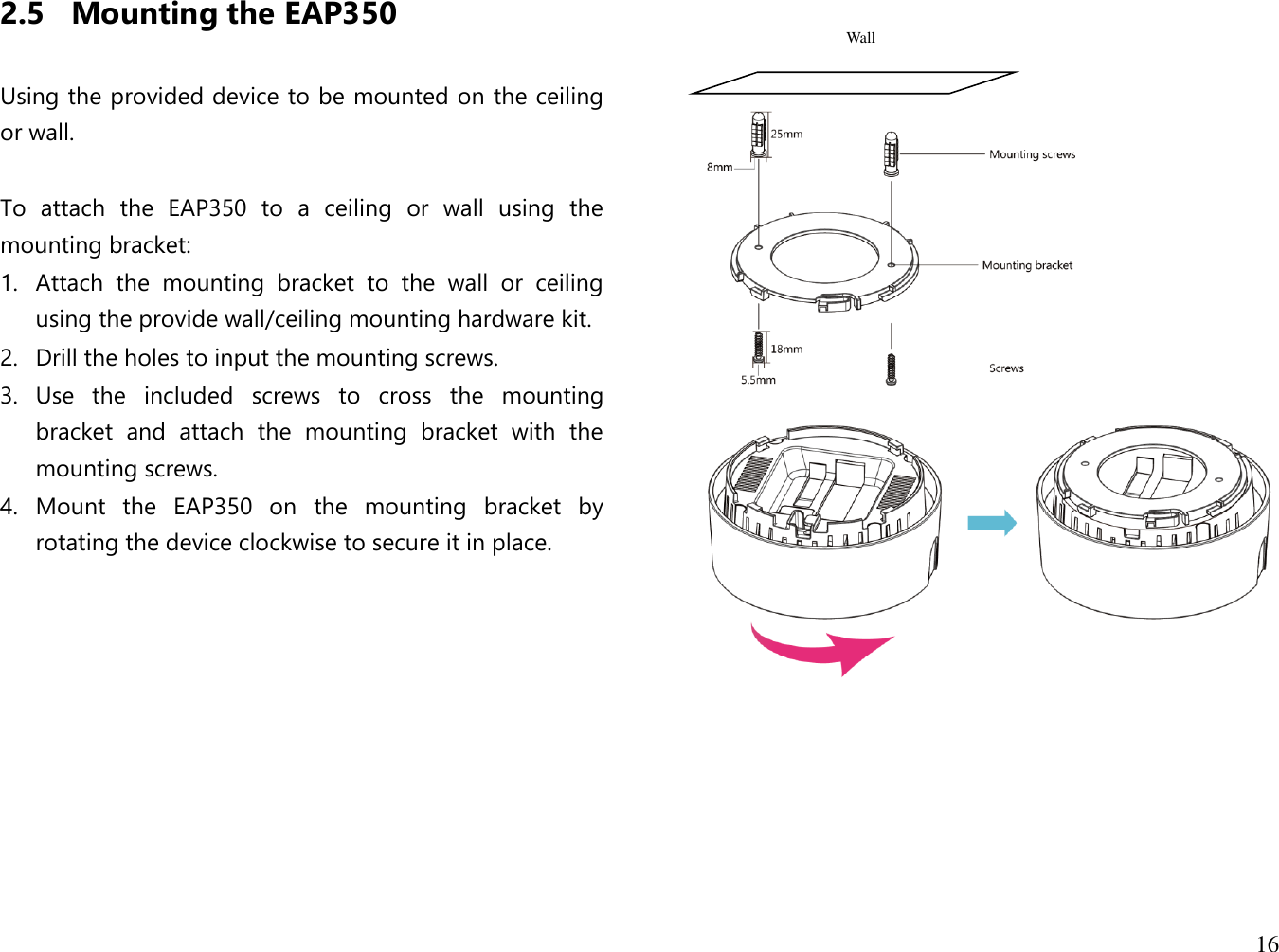 16  2.5 Mounting the EAP350  Using the provided device to be mounted on the ceiling or wall.  To  attach  the  EAP350  to  a  ceiling  or  wall  using  the mounting bracket: 1. Attach  the  mounting  bracket  to  the  wall  or  ceiling using the provide wall/ceiling mounting hardware kit. 2. Drill the holes to input the mounting screws. 3. Use  the  included  screws  to  cross  the  mounting bracket  and  attach  the  mounting  bracket  with  the mounting screws. 4. Mount  the  EAP350  on  the  mounting  bracket  by rotating the device clockwise to secure it in place.                 Wall 