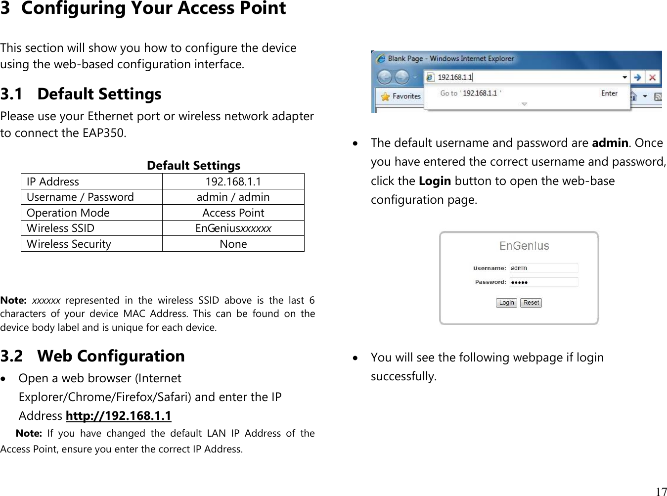 17  3 Configuring Your Access Point  This section will show you how to configure the device using the web-based configuration interface. 3.1 Default Settings Please use your Ethernet port or wireless network adapter to connect the EAP350.                                             Default Settings IP Address 192.168.1.1 Username / Password admin / admin Operation Mode Access Point Wireless SSID EnGeniusxxxxxx Wireless Security None    Note:  xxxxxx  represented  in  the  wireless  SSID  above  is  the  last  6 characters  of  your  device  MAC  Address.  This  can  be  found  on  the device body label and is unique for each device. 3.2 Web Configuration  Open a web browser (Internet Explorer/Chrome/Firefox/Safari) and enter the IP Address http://192.168.1.1 Note:  If  you  have  changed  the  default  LAN  IP  Address  of  the Access Point, ensure you enter the correct IP Address.        The default username and password are admin. Once you have entered the correct username and password, click the Login button to open the web-base configuration page.     You will see the following webpage if login successfully. 