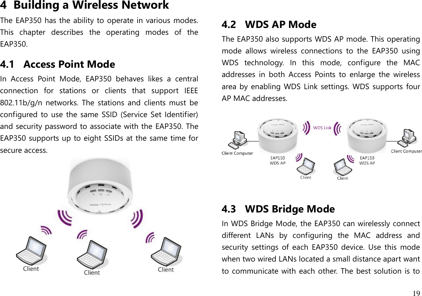 19  4 Building a Wireless Network The EAP350 has the ability to operate in various modes. This  chapter  describes  the  operating  modes  of  the EAP350. 4.1 Access Point Mode In  Access  Point  Mode,  EAP350  behaves  likes  a  central connection  for  stations  or  clients  that  support  IEEE 802.11b/g/n  networks.  The  stations  and  clients  must  be configured to  use the  same  SSID  (Service  Set Identifier) and security password to associate with the EAP350. The EAP350 supports up to eight SSIDs at the same time for secure access.     4.2 WDS AP Mode The EAP350 also supports WDS AP mode. This operating mode  allows  wireless  connections  to  the  EAP350  using WDS  technology.  In  this  mode,  configure  the  MAC addresses  in  both  Access  Points  to  enlarge  the  wireless area by enabling WDS  Link  settings. WDS  supports  four AP MAC addresses.    4.3 WDS Bridge Mode In WDS Bridge Mode, the EAP350 can wirelessly connect different  LANs  by  configuring  the  MAC  address  and security  settings  of  each  EAP350  device.  Use  this  mode when two wired LANs located a small distance apart want to communicate with each other. The best  solution is to 