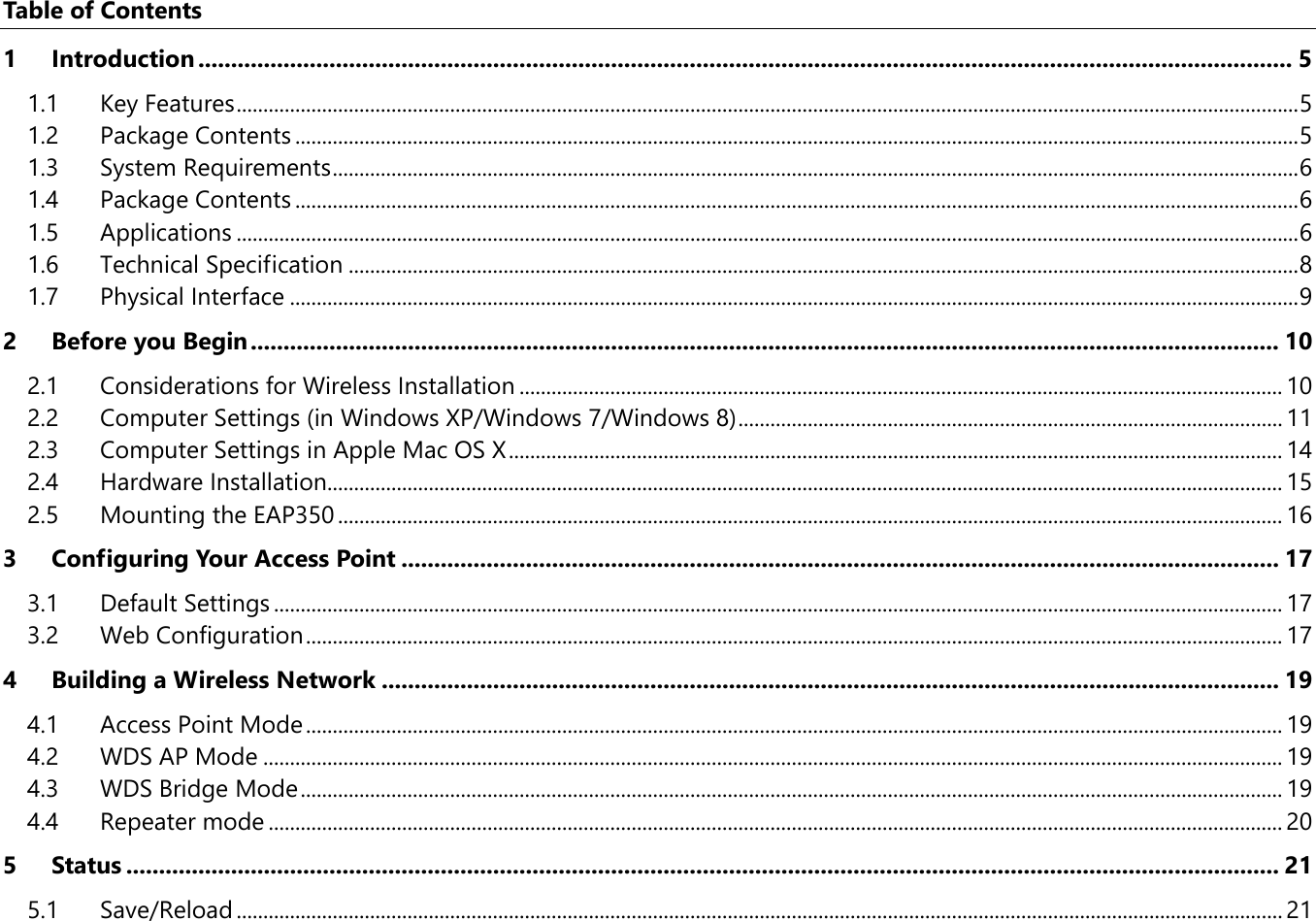 Table of Contents 1 Introduction ....................................................................................................................................................................... 5 1.1 Key Features ....................................................................................................................................................................................................... 5 1.2 Package Contents ............................................................................................................................................................................................ 5 1.3 System Requirements ..................................................................................................................................................................................... 6 1.4 Package Contents ............................................................................................................................................................................................ 6 1.5 Applications ....................................................................................................................................................................................................... 6 1.6 Technical Specification .................................................................................................................................................................................. 8 1.7 Physical Interface ............................................................................................................................................................................................. 9 2 Before you Begin ............................................................................................................................................................. 10 2.1 Considerations for Wireless Installation ............................................................................................................................................... 10 2.2 Computer Settings (in Windows XP/Windows 7/Windows 8) ...................................................................................................... 11 2.3 Computer Settings in Apple Mac OS X ................................................................................................................................................. 14 2.4 Hardware Installation................................................................................................................................................................................... 15 2.5 Mounting the EAP350 ................................................................................................................................................................................. 16 3 Configuring Your Access Point ...................................................................................................................................... 17 3.1 Default Settings ............................................................................................................................................................................................. 17 3.2 Web Configuration ....................................................................................................................................................................................... 17 4 Building a Wireless Network ......................................................................................................................................... 19 4.1 Access Point Mode ....................................................................................................................................................................................... 19 4.2 WDS AP Mode ............................................................................................................................................................................................... 19 4.3 WDS Bridge Mode ........................................................................................................................................................................................ 19 4.4 Repeater mode .............................................................................................................................................................................................. 20 5 Status ................................................................................................................................................................................ 21 5.1 Save/Reload .................................................................................................................................................................................................... 21 