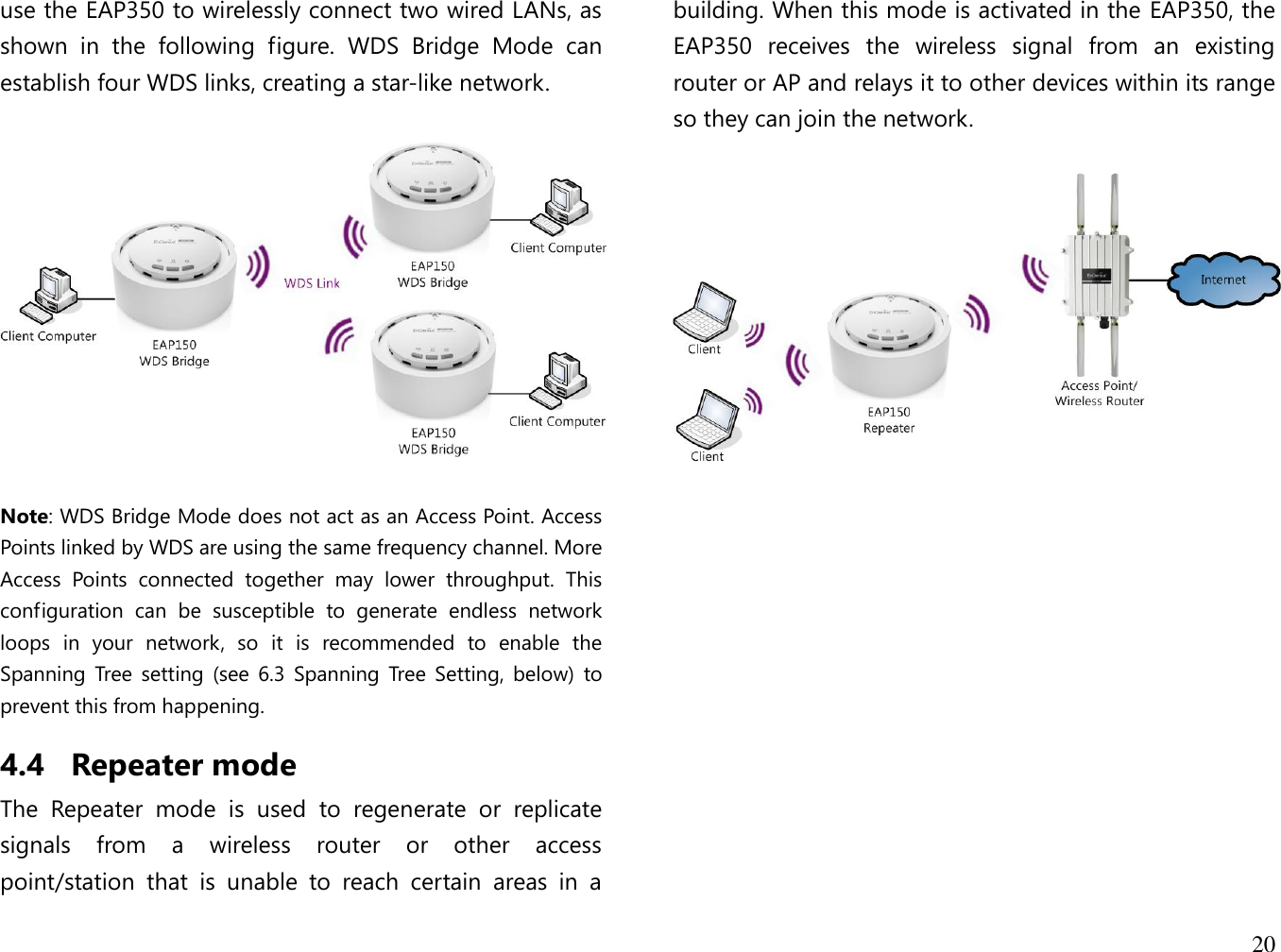 20  use the EAP350 to wirelessly connect two wired LANs, as shown  in  the  following  figure.  WDS  Bridge  Mode  can establish four WDS links, creating a star-like network.     Note: WDS Bridge Mode does not act as an Access Point. Access Points linked by WDS are using the same frequency channel. More Access  Points  connected  together  may  lower  throughput.  This configuration  can  be  susceptible  to  generate  endless  network loops  in  your  network,  so  it  is  recommended  to  enable  the Spanning  Tree  setting  (see  6.3  Spanning  Tree  Setting, below)  to prevent this from happening. 4.4 Repeater mode The  Repeater  mode  is  used  to  regenerate  or  replicate signals  from  a  wireless  router  or  other  access point/station  that  is  unable  to  reach  certain  areas  in  a building. When this mode is activated in the EAP350, the EAP350  receives  the  wireless  signal  from  an  existing router or AP and relays it to other devices within its range so they can join the network.    