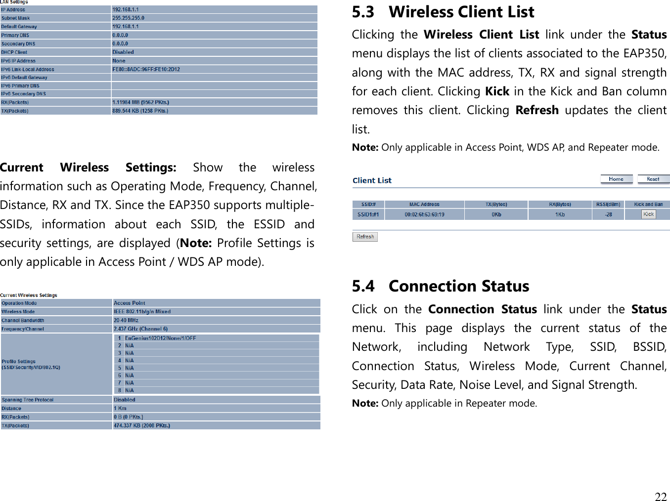 22     Current  Wireless  Settings:  Show  the  wireless information such as Operating Mode, Frequency, Channel, Distance, RX and TX. Since the EAP350 supports multiple-SSIDs,  information  about  each  SSID,  the  ESSID  and security settings, are  displayed (Note:  Profile  Settings  is only applicable in Access Point / WDS AP mode).     5.3 Wireless Client List Clicking  the  Wireless  Client  List  link  under  the  Status menu displays the list of clients associated to the EAP350, along with the MAC address, TX, RX and signal strength for each client. Clicking Kick in the Kick and Ban column removes  this  client.  Clicking  Refresh  updates  the  client list. Note: Only applicable in Access Point, WDS AP, and Repeater mode.    5.4 Connection Status Click  on  the  Connection  Status  link  under  the  Status menu.  This  page  displays  the  current  status  of  the Network,  including  Network  Type,  SSID,  BSSID, Connection  Status,  Wireless  Mode,  Current  Channel, Security, Data Rate, Noise Level, and Signal Strength.   Note: Only applicable in Repeater mode.  