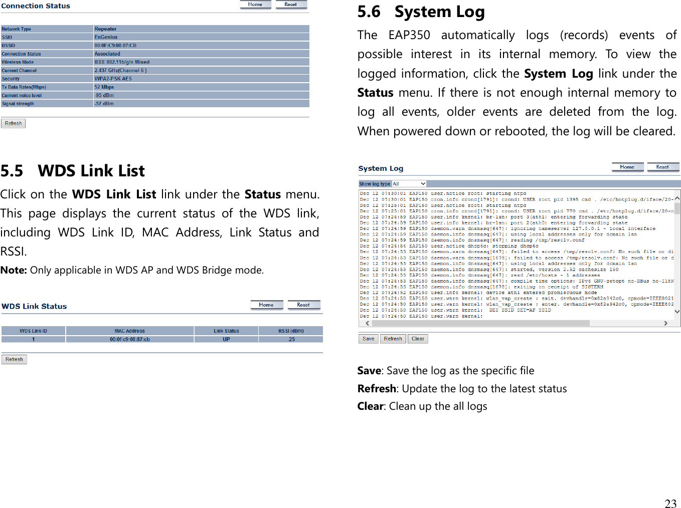 23    5.5 WDS Link List Click on the WDS Link  List link under the Status menu. This  page  displays  the  current  status  of  the  WDS  link, including  WDS  Link  ID,  MAC  Address,  Link  Status  and RSSI. Note: Only applicable in WDS AP and WDS Bridge mode.        5.6 System Log The  EAP350  automatically  logs  (records)  events  of possible  interest  in  its  internal  memory.  To  view  the logged information, click the System Log link under the Status menu. If there is not enough internal memory to log  all  events,  older  events  are  deleted  from  the  log. When powered down or rebooted, the log will be cleared.    Save: Save the log as the specific file Refresh: Update the log to the latest status Clear: Clean up the all logs  