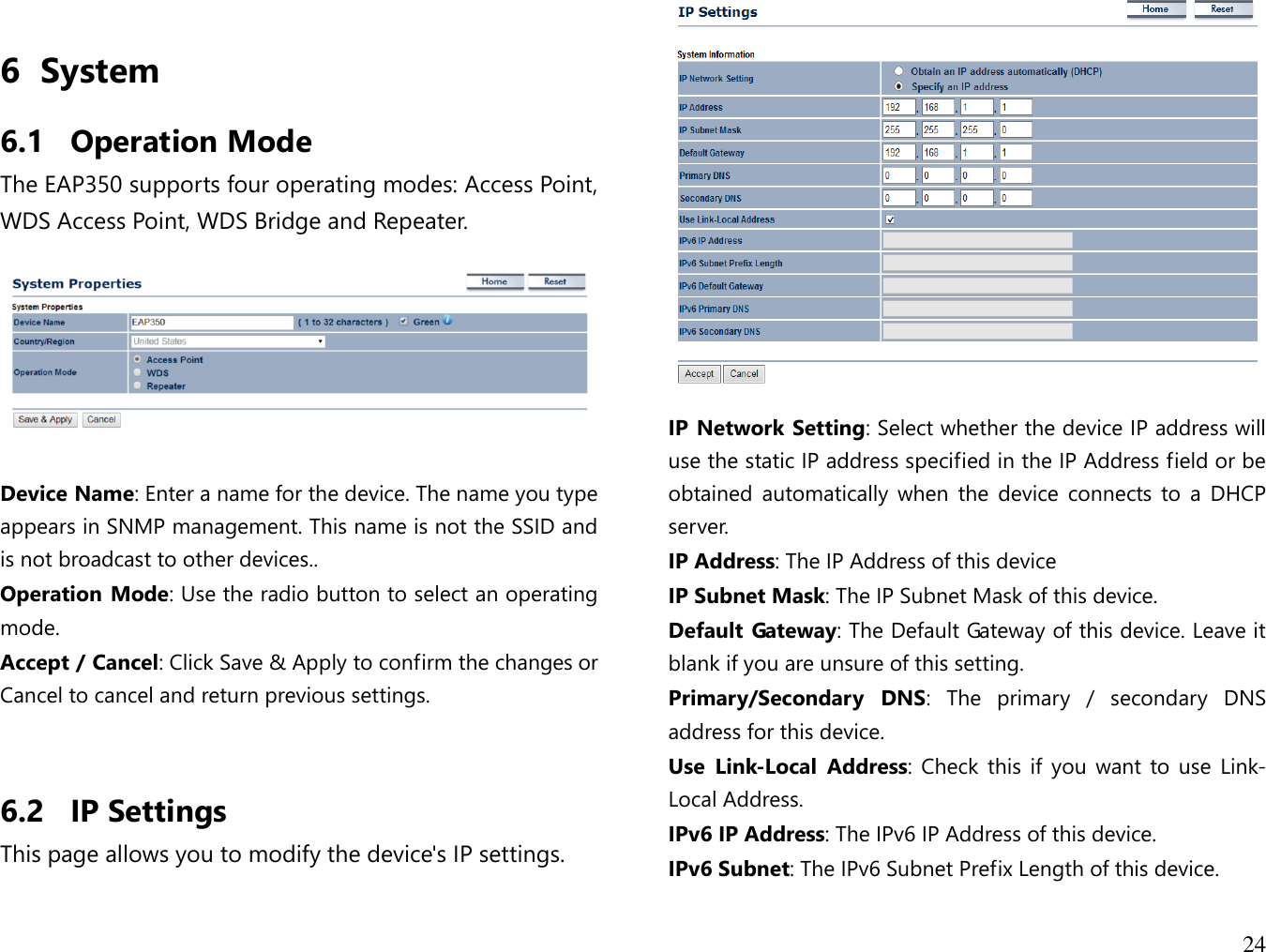  24  6 System 6.1 Operation Mode The EAP350 supports four operating modes: Access Point, WDS Access Point, WDS Bridge and Repeater.    Device Name: Enter a name for the device. The name you type appears in SNMP management. This name is not the SSID and is not broadcast to other devices.. Operation Mode: Use the radio button to select an operating mode. Accept / Cancel: Click Save &amp; Apply to confirm the changes or Cancel to cancel and return previous settings.   6.2 IP Settings This page allows you to modify the device&apos;s IP settings.    IP Network Setting: Select whether the device IP address will use the static IP address specified in the IP Address field or be obtained  automatically  when  the  device  connects  to  a DHCP server. IP Address: The IP Address of this device IP Subnet Mask: The IP Subnet Mask of this device. Default Gateway: The Default Gateway of this device. Leave it blank if you are unsure of this setting. Primary/Secondary  DNS:  The  primary  /  secondary  DNS address for this device. Use  Link-Local  Address: Check  this  if  you  want to use  Link-Local Address. IPv6 IP Address: The IPv6 IP Address of this device. IPv6 Subnet: The IPv6 Subnet Prefix Length of this device. 