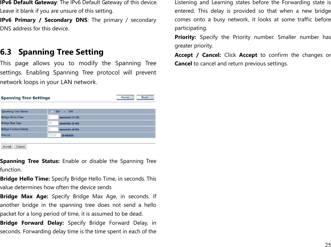 25  IPv6 Default Gateway: The IPv6 Default Gateway of this device. Leave it blank if you are unsure of this setting. IPv6  Primary  /  Secondary  DNS:  The  primary  /  secondary DNS address for this device.  6.3 Spanning Tree Setting This  page  allows  you  to  modify  the  Spanning  Tree settings.  Enabling  Spanning  Tree  protocol  will  prevent network loops in your LAN network.    Spanning  Tree  Status:  Enable  or  disable  the  Spanning  Tree function. Bridge Hello Time: Specify Bridge Hello Time, in seconds. This value determines how often the device sends Bridge  Max  Age:  Specify  Bridge  Max  Age,  in  seconds.  If another  bridge  in  the  spanning  tree  does  not  send  a  hello packet for a long period of time, it is assumed to be dead. Bridge  Forward  Delay:  Specify  Bridge  Forward  Delay,  in seconds. Forwarding delay time is the time spent in each of the Listening  and  Learning  states  before  the  Forwarding  state  is entered.  This  delay  is  provided  so  that  when  a  new  bridge comes  onto  a  busy  network,  it  looks  at  some  traffic  before participating. Priority:  Specify  the  Priority  number.  Smaller  number  has greater priority. Accept  /  Cancel:  Click  Accept  to  confirm  the  changes  or Cancel to cancel and return previous settings.     