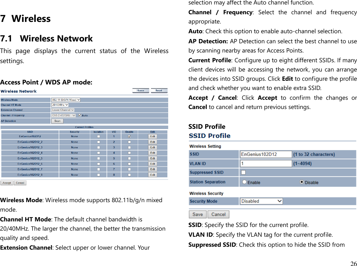  26  7 Wireless 7.1 Wireless Network This  page  displays  the  current  status  of  the  Wireless settings.  Access Point / WDS AP mode:    Wireless Mode: Wireless mode supports 802.11b/g/n mixed mode. Channel HT Mode: The default channel bandwidth is 20/40MHz. The larger the channel, the better the transmission quality and speed. Extension Channel: Select upper or lower channel. Your selection may affect the Auto channel function. Channel  /  Frequency: Select  the  channel  and  frequency appropriate. Auto: Check this option to enable auto-channel selection. AP Detection: AP Detection can select the best channel to use by scanning nearby areas for Access Points. Current Profile: Configure up to eight different SSIDs. If many client devices will be accessing the  network, you can arrange the devices into SSID groups. Click Edit to configure the profile and check whether you want to enable extra SSID. Accept  /  Cancel: Click  Accept  to  confirm  the  changes  or Cancel to cancel and return previous settings.  SSID Profile  SSID: Specify the SSID for the current profile. VLAN ID: Specify the VLAN tag for the current profile. Suppressed SSID: Check this option to hide the SSID from 