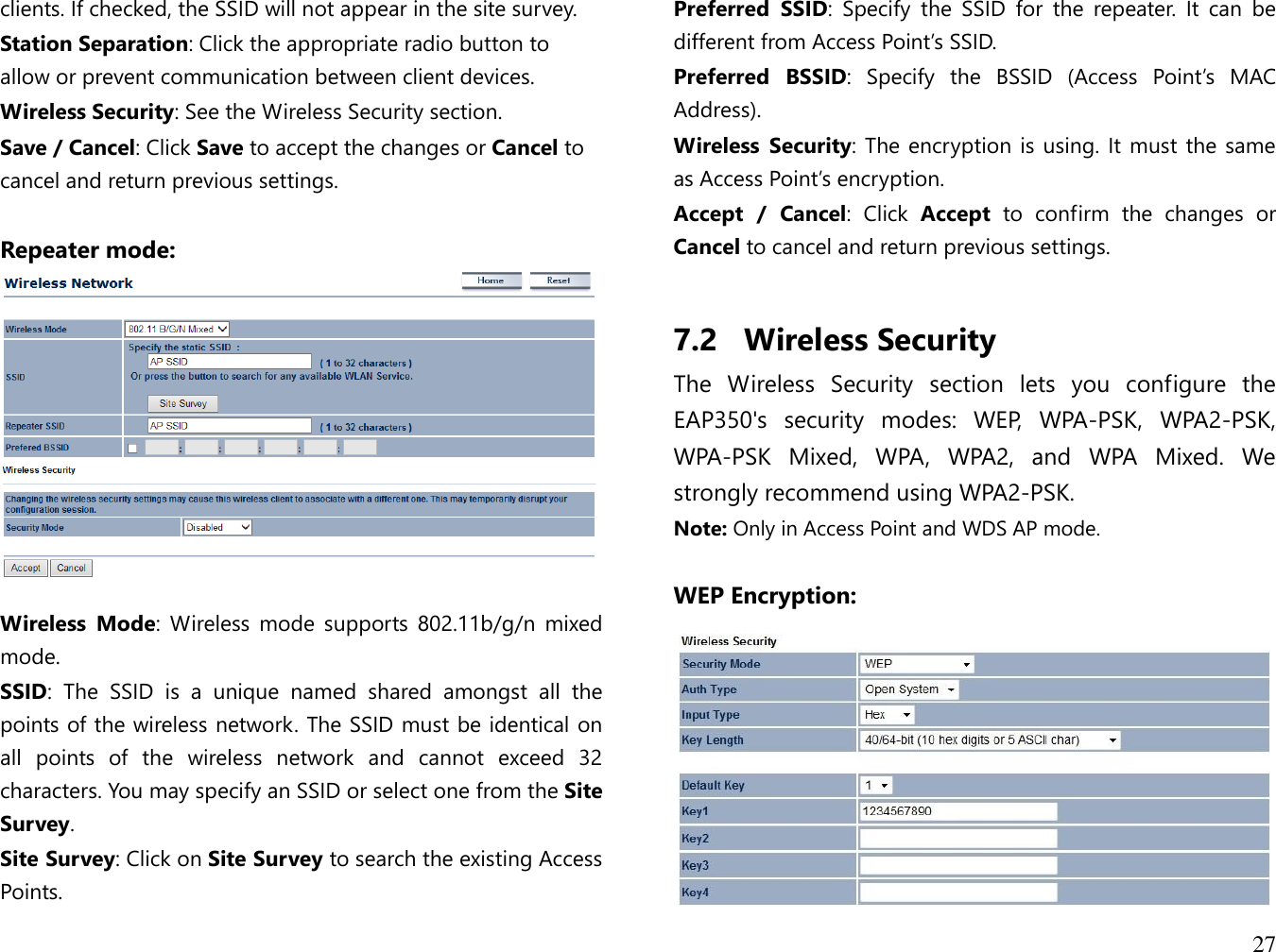 27  clients. If checked, the SSID will not appear in the site survey. Station Separation: Click the appropriate radio button to allow or prevent communication between client devices. Wireless Security: See the Wireless Security section. Save / Cancel: Click Save to accept the changes or Cancel to cancel and return previous settings.  Repeater mode:    Wireless  Mode:  Wireless  mode  supports  802.11b/g/n  mixed mode. SSID:  The  SSID  is  a  unique  named  shared  amongst  all  the points of the wireless network. The SSID must be identical on all  points  of  the  wireless  network  and  cannot  exceed  32 characters. You may specify an SSID or select one from the Site Survey. Site Survey: Click on Site Survey to search the existing Access Points. Preferred  SSID:  Specify  the  SSID  for  the  repeater.  It  can  be different from Access Point’s SSID. Preferred  BSSID:  Specify  the  BSSID  (Access  Point’s  MAC Address). Wireless  Security: The encryption is using. It must the same as Access Point’s encryption. Accept  /  Cancel:  Click  Accept  to  confirm  the  changes  or Cancel to cancel and return previous settings.  7.2 Wireless Security The  Wireless  Security  section  lets  you  configure  the EAP350&apos;s  security  modes:  WEP,  WPA-PSK,  WPA2-PSK, WPA-PSK  Mixed,  WPA,  WPA2,  and  WPA  Mixed.  We strongly recommend using WPA2-PSK.  Note: Only in Access Point and WDS AP mode.  WEP Encryption:  