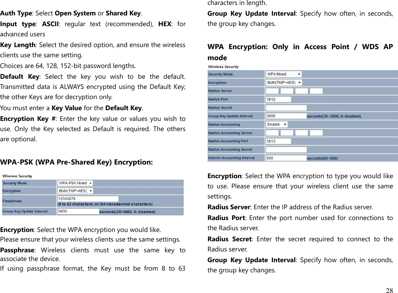 28   Auth Type: Select Open System or Shared Key. Input  type:  ASCII:  regular  text  (recommended),  HEX:  for advanced users Key Length: Select the desired option, and ensure the wireless clients use the same setting.  Choices are 64, 128, 152-bit password lengths. Default  Key:  Select  the  key  you  wish  to  be  the  default. Transmitted data  is ALWAYS encrypted using the Default Key; the other Keys are for decryption only.  You must enter a Key Value for the Default Key. Encryption  Key  #: Enter the  key value or values  you wish to use.  Only  the Key selected as  Default  is required.  The  others are optional.  WPA-PSK (WPA Pre-Shared Key) Encryption:   Encryption: Select the WPA encryption you would like. Please ensure that your wireless clients use the same settings. Passphrase:  Wireless  clients  must  use  the  same  key  to associate the device. If  using  passphrase  format,  the  Key  must  be  from  8  to  63 characters in length. Group  Key  Update  Interval:  Specify  how  often,  in  seconds, the group key changes.  WPA  Encryption:  Only  in  Access  Point  /  WDS  AP mode   Encryption: Select the WPA encryption to type you would like to  use.  Please  ensure  that  your  wireless  client  use  the  same settings. Radius Server: Enter the IP address of the Radius server. Radius  Port: Enter the  port number used for  connections  to the Radius server. Radius  Secret:  Enter  the  secret  required  to  connect  to  the Radius server. Group  Key  Update  Interval:  Specify  how  often,  in  seconds, the group key changes. 