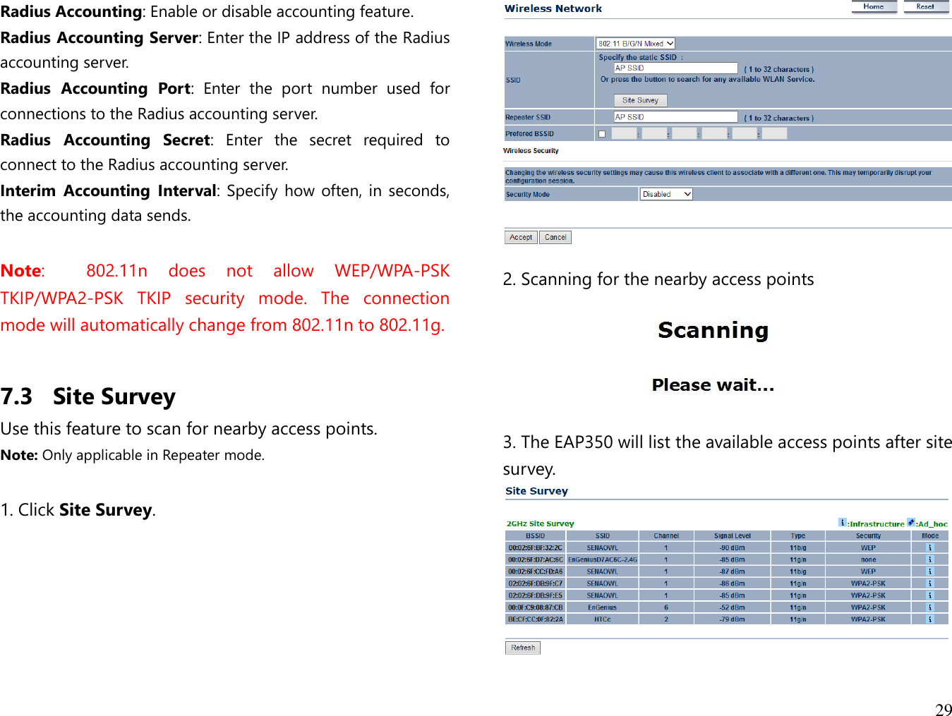 29  Radius Accounting: Enable or disable accounting feature. Radius Accounting Server: Enter the IP address of the Radius accounting server. Radius  Accounting  Port:  Enter  the  port  number  used  for connections to the Radius accounting server.  Radius  Accounting  Secret:  Enter  the  secret  required  to connect to the Radius accounting server. Interim  Accounting  Interval: Specify how often, in seconds, the accounting data sends.  Note:    802.11n  does  not  allow  WEP/WPA-PSK TKIP/WPA2-PSK  TKIP  security  mode.  The  connection mode will automatically change from 802.11n to 802.11g.  7.3 Site Survey Use this feature to scan for nearby access points. Note: Only applicable in Repeater mode.  1. Click Site Survey.   2. Scanning for the nearby access points   3. The EAP350 will list the available access points after site survey.   