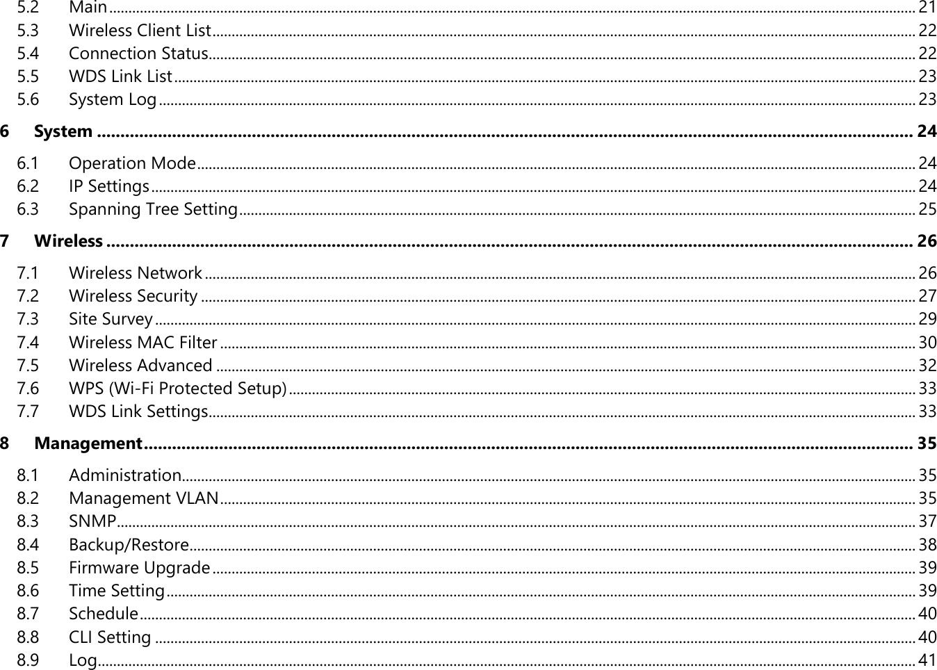 5.2 Main ................................................................................................................................................................................................................... 21 5.3 Wireless Client List ........................................................................................................................................................................................ 22 5.4 Connection Status......................................................................................................................................................................................... 22 5.5 WDS Link List .................................................................................................................................................................................................. 23 5.6 System Log ...................................................................................................................................................................................................... 23 6 System .............................................................................................................................................................................. 24 6.1 Operation Mode ............................................................................................................................................................................................ 24 6.2 IP Settings ........................................................................................................................................................................................................ 24 6.3 Spanning Tree Setting ................................................................................................................................................................................. 25 7 Wireless ............................................................................................................................................................................ 26 7.1 Wireless Network .......................................................................................................................................................................................... 26 7.2 Wireless Security ........................................................................................................................................................................................... 27 7.3 Site Survey ....................................................................................................................................................................................................... 29 7.4 Wireless MAC Filter ...................................................................................................................................................................................... 30 7.5 Wireless Advanced ....................................................................................................................................................................................... 32 7.6 WPS (Wi-Fi Protected Setup) .................................................................................................................................................................... 33 7.7 WDS Link Settings......................................................................................................................................................................................... 33 8 Management .................................................................................................................................................................... 35 8.1 Administration................................................................................................................................................................................................ 35 8.2 Management VLAN ...................................................................................................................................................................................... 35 8.3 SNMP ................................................................................................................................................................................................................. 37 8.4 Backup/Restore .............................................................................................................................................................................................. 38 8.5 Firmware Upgrade ........................................................................................................................................................................................ 39 8.6 Time Setting .................................................................................................................................................................................................... 39 8.7 Schedule ........................................................................................................................................................................................................... 40 8.8 CLI Setting ....................................................................................................................................................................................................... 40 8.9 Log ...................................................................................................................................................................................................................... 41 