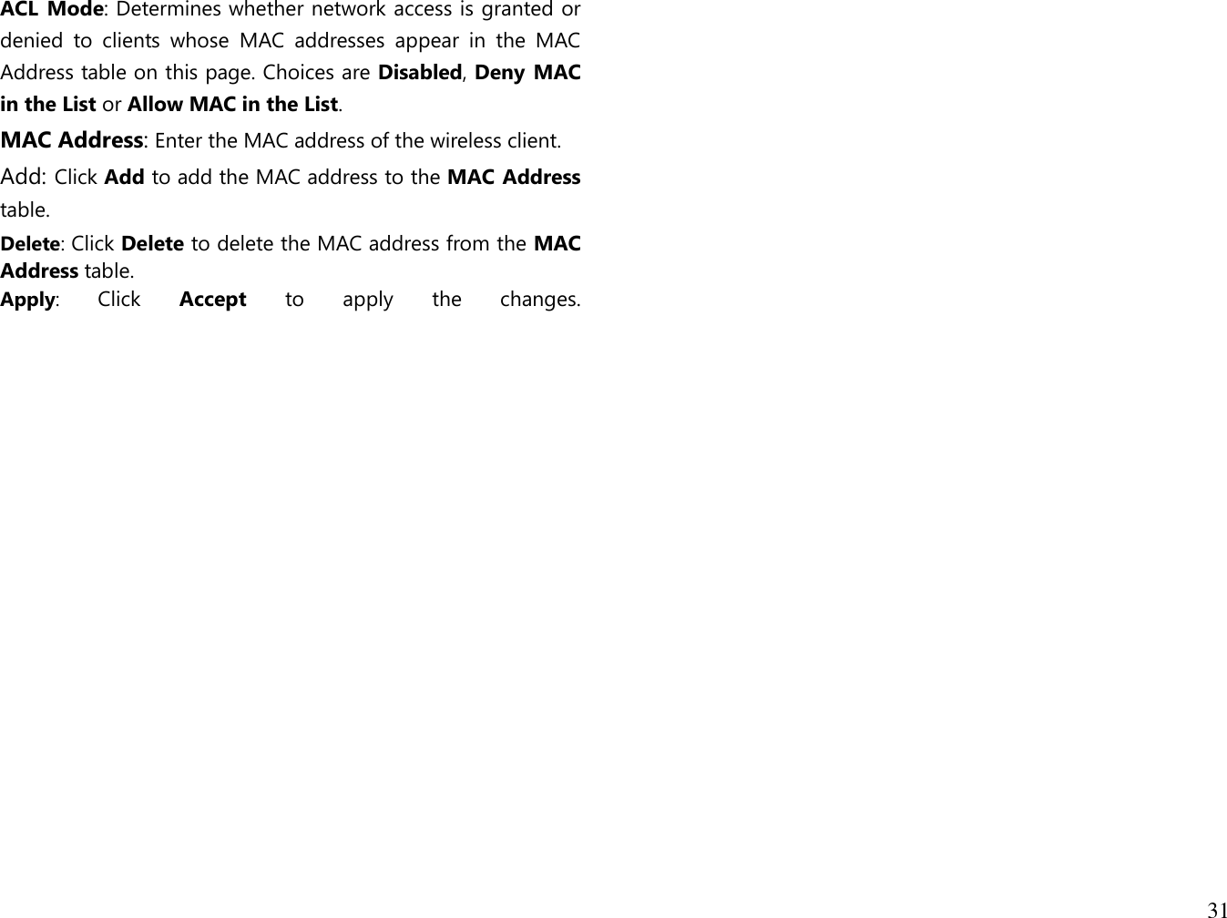 31  ACL Mode: Determines whether network access is granted or denied  to  clients  whose  MAC  addresses  appear  in  the  MAC Address table on this page. Choices are Disabled, Deny MAC in the List or Allow MAC in the List. MAC Address: Enter the MAC address of the wireless client. Add: Click Add to add the MAC address to the MAC Address table. Delete: Click Delete to delete the MAC address from the MAC Address table. Apply:  Click  Accept  to  apply  the  changes.