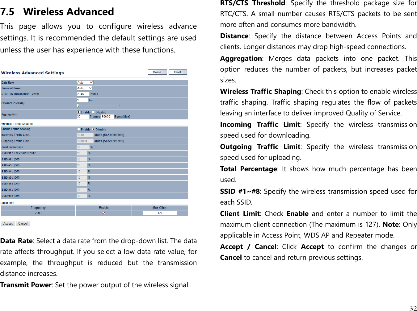  32  7.5 Wireless Advanced This  page  allows  you  to  configure  wireless  advance settings. It is recommended the default settings are used unless the user has experience with these functions.    Data Rate: Select a data rate from the drop-down list. The data rate affects throughput. If you select a low data rate value, for example,  the  throughput  is  reduced  but  the  transmission distance increases. Transmit Power: Set the power output of the wireless signal. RTS/CTS  Threshold:  Specify  the  threshold  package  size  for RTC/CTS. A small number causes RTS/CTS  packets to  be sent more often and consumes more bandwidth. Distance:  Specify  the  distance  between  Access  Points  and clients. Longer distances may drop high-speed connections. Aggregation:  Merges  data  packets  into  one  packet.  This option  reduces  the  number  of  packets,  but  increases  packet sizes. Wireless Traffic Shaping: Check this option to enable wireless traffic  shaping.  Traffic  shaping  regulates  the  flow  of  packets leaving an interface to deliver improved Quality of Service. Incoming  Traffic  Limit:  Specify  the  wireless  transmission speed used for downloading. Outgoing  Traffic  Limit:  Specify  the  wireless  transmission speed used for uploading. Total  Percentage:  It  shows  how  much  percentage  has  been used. SSID #1~#8: Specify the wireless transmission speed used for each SSID. Client  Limit:  Check  Enable  and  enter  a  number  to  limit  the maximum client connection (The maximum is 127). Note: Only applicable in Access Point, WDS AP and Repeater mode. Accept  /  Cancel:  Click  Accept  to  confirm  the  changes  or Cancel to cancel and return previous settings.    