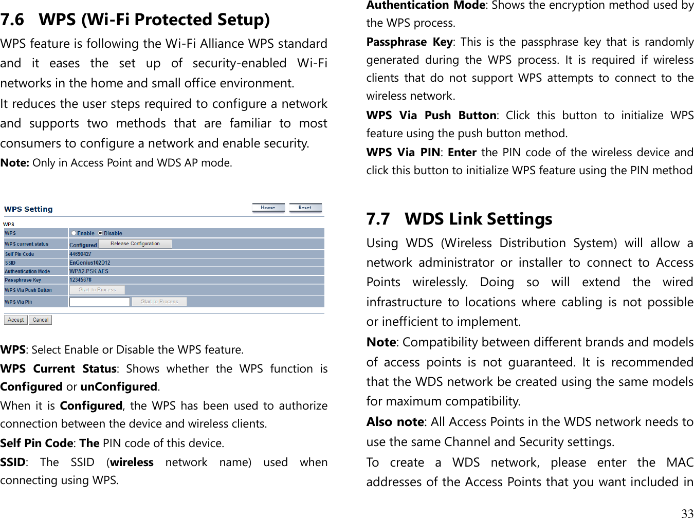  33  7.6 WPS (Wi-Fi Protected Setup) WPS feature is following the Wi-Fi Alliance WPS standard and  it  eases  the  set  up  of  security-enabled  Wi-Fi networks in the home and small office environment.  It reduces the user steps required to configure a network and  supports  two  methods  that  are  familiar  to  most consumers to configure a network and enable security. Note: Only in Access Point and WDS AP mode.     WPS: Select Enable or Disable the WPS feature. WPS  Current  Status:  Shows  whether  the  WPS  function  is Configured or unConfigured. When it is  Configured, the WPS has been used to authorize connection between the device and wireless clients. Self Pin Code: The PIN code of this device. SSID:  The  SSID  (wireless  network  name)  used  when connecting using WPS. Authentication Mode: Shows the encryption method used by the WPS process. Passphrase  Key:  This  is the  passphrase  key  that  is  randomly generated  during  the  WPS  process.  It  is  required  if  wireless clients  that  do  not  support  WPS  attempts  to  connect  to  the wireless network. WPS  Via  Push  Button:  Click  this  button  to  initialize  WPS feature using the push button method. WPS  Via  PIN: Enter the PIN code of the wireless device and click this button to initialize WPS feature using the PIN method  7.7 WDS Link Settings Using  WDS  (Wireless  Distribution  System)  will  allow  a network  administrator  or  installer  to  connect  to  Access Points  wirelessly.  Doing  so  will  extend  the  wired infrastructure  to  locations  where  cabling  is  not  possible or inefficient to implement. Note: Compatibility between different brands and models of  access  points  is  not  guaranteed.  It  is  recommended that the WDS network be created using the same models for maximum compatibility. Also note: All Access Points in the WDS network needs to use the same Channel and Security settings. To  create  a  WDS  network,  please  enter  the  MAC addresses of the Access Points that you want included in 