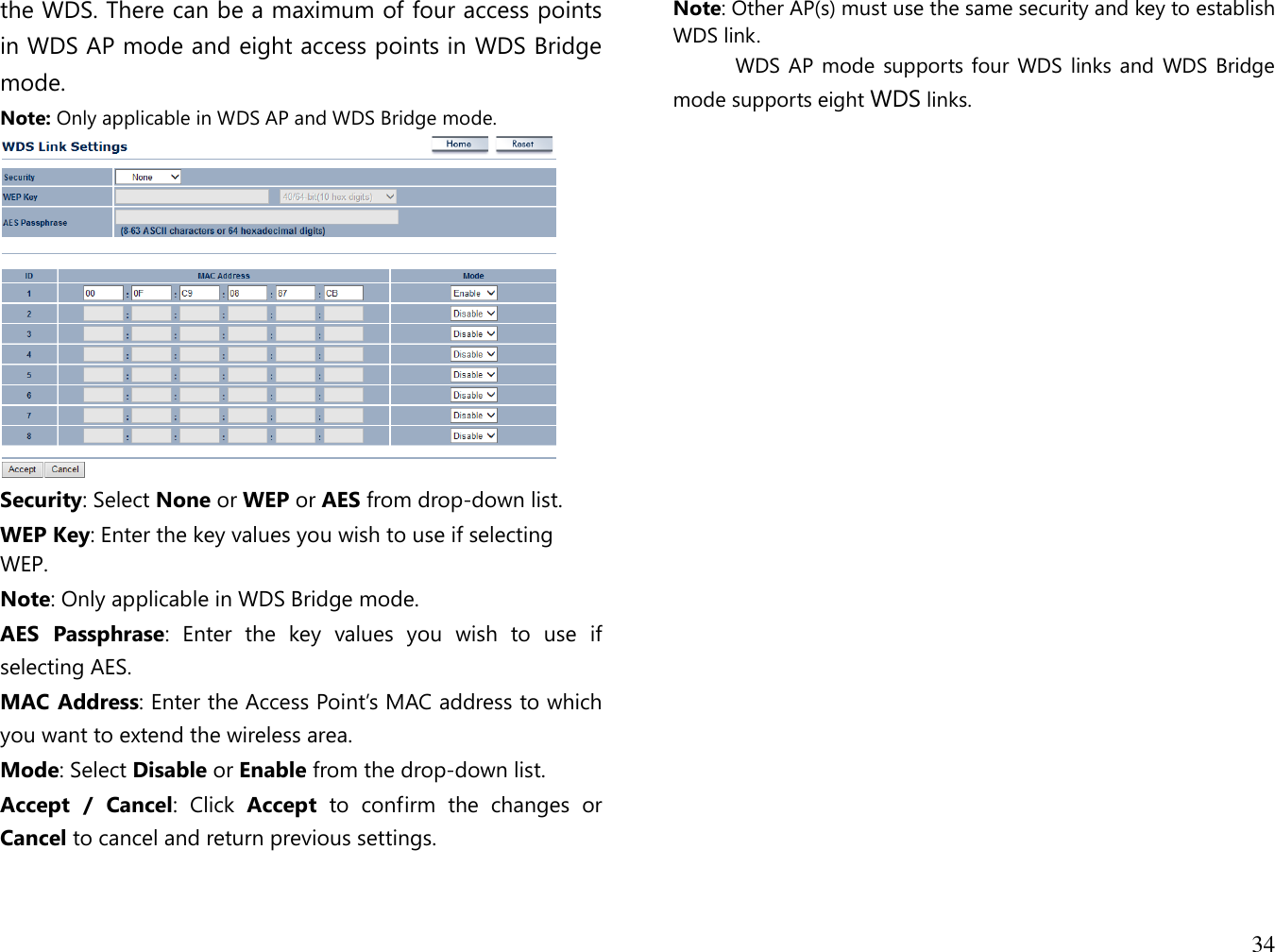 34  the WDS. There can be a maximum of four access points in WDS AP mode and eight access points in WDS Bridge mode. Note: Only applicable in WDS AP and WDS Bridge mode.  Security: Select None or WEP or AES from drop-down list. WEP Key: Enter the key values you wish to use if selecting WEP.  Note: Only applicable in WDS Bridge mode. AES  Passphrase:  Enter  the  key  values  you  wish  to  use  if selecting AES. MAC Address: Enter the Access Point’s MAC address to which you want to extend the wireless area. Mode: Select Disable or Enable from the drop-down list. Accept  /  Cancel:  Click  Accept  to  confirm  the  changes  or Cancel to cancel and return previous settings.  Note: Other AP(s) must use the same security and key to establish WDS link.            WDS AP mode  supports four WDS links and WDS Bridge mode supports eight WDS links.   