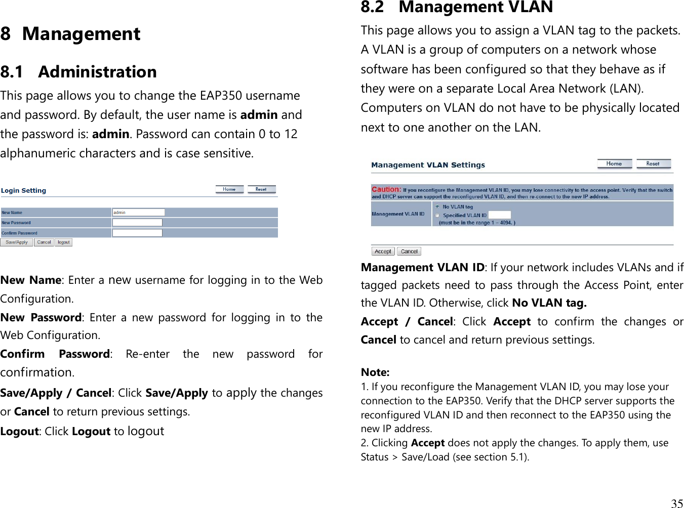  35  8 Management  8.1 Administration This page allows you to change the EAP350 username and password. By default, the user name is admin and the password is: admin. Password can contain 0 to 12 alphanumeric characters and is case sensitive.    New Name: Enter a new username for logging in to the Web Configuration. New  Password:  Enter  a  new  password  for  logging  in  to  the Web Configuration. Confirm  Password:  Re-enter  the  new  password  for confirmation. Save/Apply / Cancel: Click Save/Apply to apply the changes or Cancel to return previous settings. Logout: Click Logout to logout 8.2 Management VLAN This page allows you to assign a VLAN tag to the packets. A VLAN is a group of computers on a network whose software has been configured so that they behave as if they were on a separate Local Area Network (LAN). Computers on VLAN do not have to be physically located next to one another on the LAN.   Management VLAN ID: If your network includes VLANs and if tagged packets need to pass through the Access  Point, enter the VLAN ID. Otherwise, click No VLAN tag. Accept  /  Cancel:  Click  Accept  to  confirm  the  changes  or Cancel to cancel and return previous settings.  Note:  1. If you reconfigure the Management VLAN ID, you may lose your connection to the EAP350. Verify that the DHCP server supports the reconfigured VLAN ID and then reconnect to the EAP350 using the new IP address.  2. Clicking Accept does not apply the changes. To apply them, use Status &gt; Save/Load (see section 5.1).  