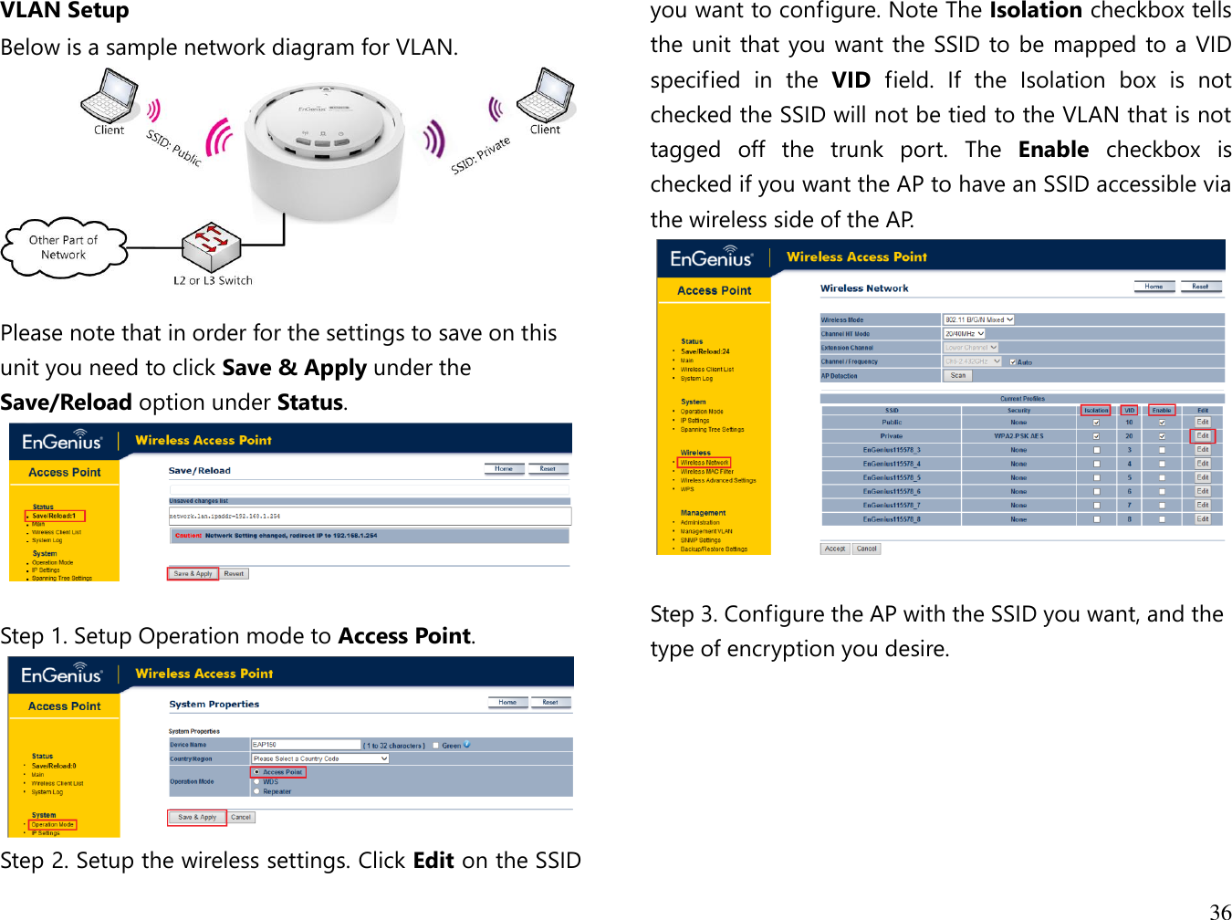 36  VLAN Setup Below is a sample network diagram for VLAN.   Please note that in order for the settings to save on this unit you need to click Save &amp; Apply under the Save/Reload option under Status.   Step 1. Setup Operation mode to Access Point.  Step 2. Setup the wireless settings. Click Edit on the SSID you want to configure. Note The Isolation checkbox tells the unit that you want the SSID to be mapped to a VID specified  in  the  VID  field.  If  the  Isolation  box  is  not checked the SSID will not be tied to the VLAN that is not tagged  off  the  trunk  port.  The  Enable  checkbox  is checked if you want the AP to have an SSID accessible via the wireless side of the AP.   Step 3. Configure the AP with the SSID you want, and the type of encryption you desire.   