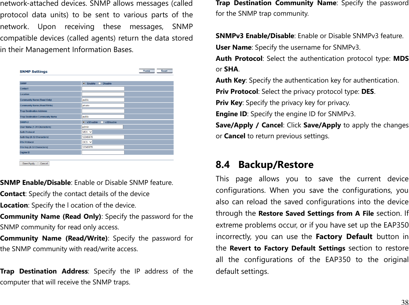 38  network-attached devices. SNMP allows messages (called protocol  data  units)  to  be  sent  to  various  parts  of  the network.  Upon  receiving  these  messages,  SNMP compatible devices (called agents) return the data stored in their Management Information Bases.     SNMP Enable/Disable: Enable or Disable SNMP feature. Contact: Specify the contact details of the device Location: Specify the l ocation of the device. Community Name (Read Only): Specify the password for the SNMP community for read only access. Community  Name  (Read/Write):  Specify  the  password  for the SNMP community with read/write access.  Trap  Destination  Address:  Specify  the  IP  address  of  the computer that will receive the SNMP traps. Trap  Destination  Community  Name:  Specify  the  password for the SNMP trap community.  SNMPv3 Enable/Disable: Enable or Disable SNMPv3 feature. User Name: Specify the username for SNMPv3. Auth  Protocol: Select the authentication protocol type: MDS or SHA. Auth Key: Specify the authentication key for authentication. Priv Protocol: Select the privacy protocol type: DES. Priv Key: Specify the privacy key for privacy. Engine ID: Specify the engine ID for SNMPv3. Save/Apply / Cancel: Click Save/Apply to apply the changes or Cancel to return previous settings.  8.4 Backup/Restore This  page  allows  you  to  save  the  current  device configurations.  When  you  save  the  configurations,  you also can reload the saved configurations into the device through the Restore Saved Settings from A File section. If extreme problems occur, or if you have set up the EAP350 incorrectly,  you  can  use  the  Factory  Default  button  in the  Revert  to  Factory  Default  Settings  section  to restore all  the  configurations  of  the  EAP350  to  the  original default settings.  