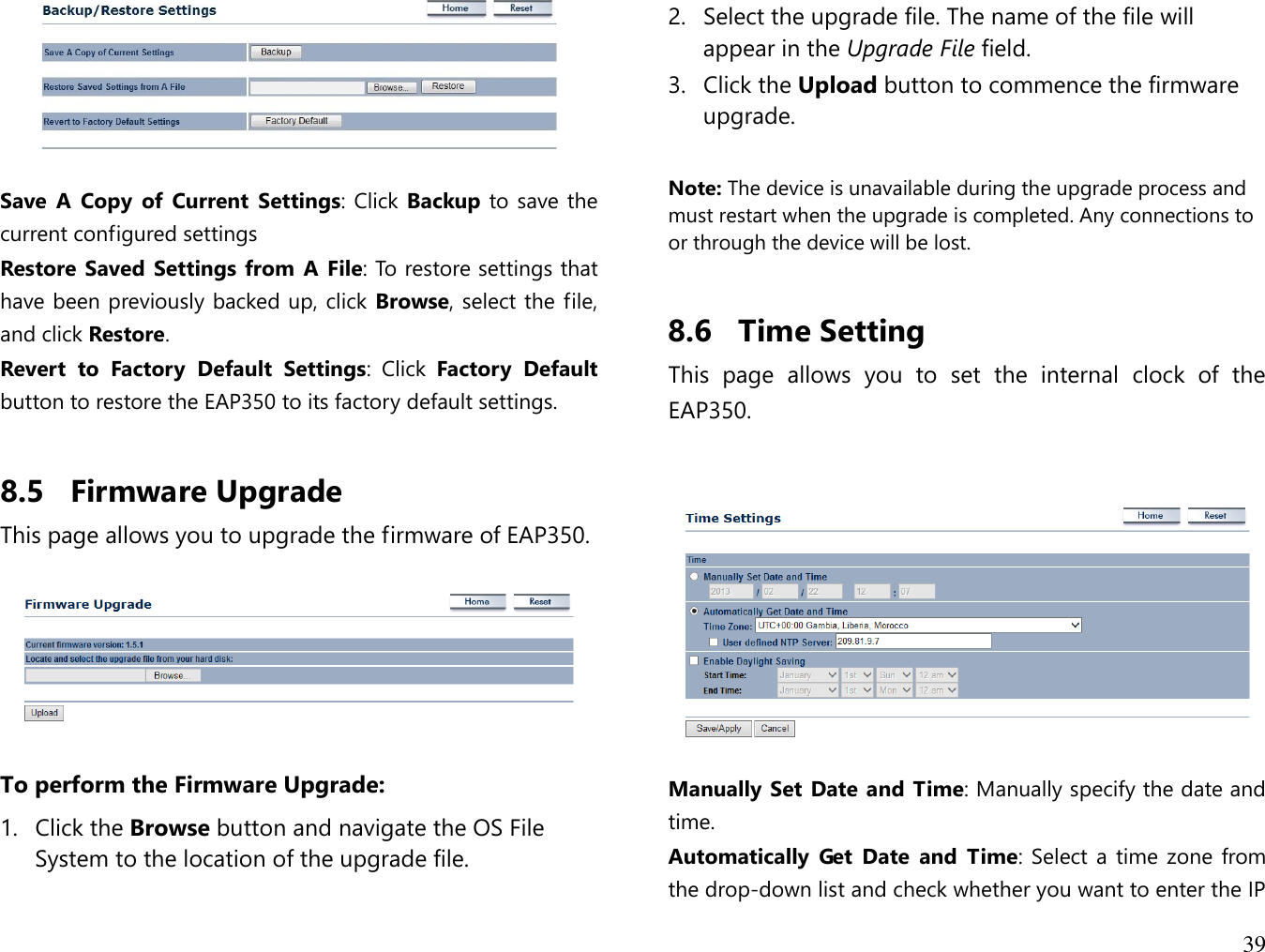 39    Save  A  Copy  of  Current  Settings: Click Backup to save the current configured settings Restore Saved Settings from  A File: To restore settings that have been previously backed up, click Browse, select the file, and click Restore. Revert  to  Factory  Default  Settings:  Click  Factory  Default button to restore the EAP350 to its factory default settings.  8.5 Firmware Upgrade This page allows you to upgrade the firmware of EAP350.    To perform the Firmware Upgrade: 1. Click the Browse button and navigate the OS File System to the location of the upgrade file. 2. Select the upgrade file. The name of the file will appear in the Upgrade File field. 3. Click the Upload button to commence the firmware upgrade.  Note: The device is unavailable during the upgrade process and must restart when the upgrade is completed. Any connections to or through the device will be lost.  8.6 Time Setting This  page  allows  you  to  set  the  internal  clock  of  the EAP350.     Manually Set Date and Time: Manually specify the date and time. Automatically  Get  Date  and  Time: Select a time zone from the drop-down list and check whether you want to enter the IP 