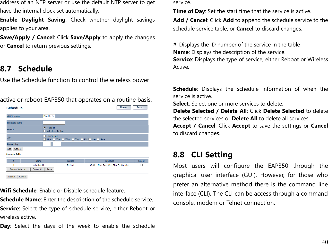 40  address of an NTP server or use the default NTP server to get have the internal clock set automatically. Enable  Daylight  Saving:  Check  whether  daylight  savings applies to your area. Save/Apply / Cancel: Click Save/Apply to apply the changes or Cancel to return previous settings.  8.7 Schedule Use the Schedule function to control the wireless power   active or reboot EAP350 that operates on a routine basis.   Wifi Schedule: Enable or Disable schedule feature. Schedule Name: Enter the description of the schedule service. Service: Select the type of schedule service, either Reboot or wireless active. Day:  Select  the  days  of  the  week  to  enable  the  schedule service. Time of Day: Set the start time that the service is active. Add / Cancel: Click Add to append the schedule service to the schedule service table, or Cancel to discard changes.  #: Displays the ID number of the service in the table Name: Displays the description of the service. Service: Displays the type of service, either Reboot or Wireless Active.   Schedule:  Displays  the  schedule  information  of  when  the service is active. Select: Select one or more services to delete. Delete Selected / Delete All: Click Delete Selected to delete the selected services or Delete All to delete all services. Accept  /  Cancel: Click Accept to save the settings or Cancel to discard changes.  8.8 CLI Setting Most  users  will  configure  the  EAP350  through  the graphical  user  interface  (GUI).  However,  for  those  who prefer an  alternative  method there is  the command line interface (CLI). The CLI can be access through a command console, modem or Telnet connection.  