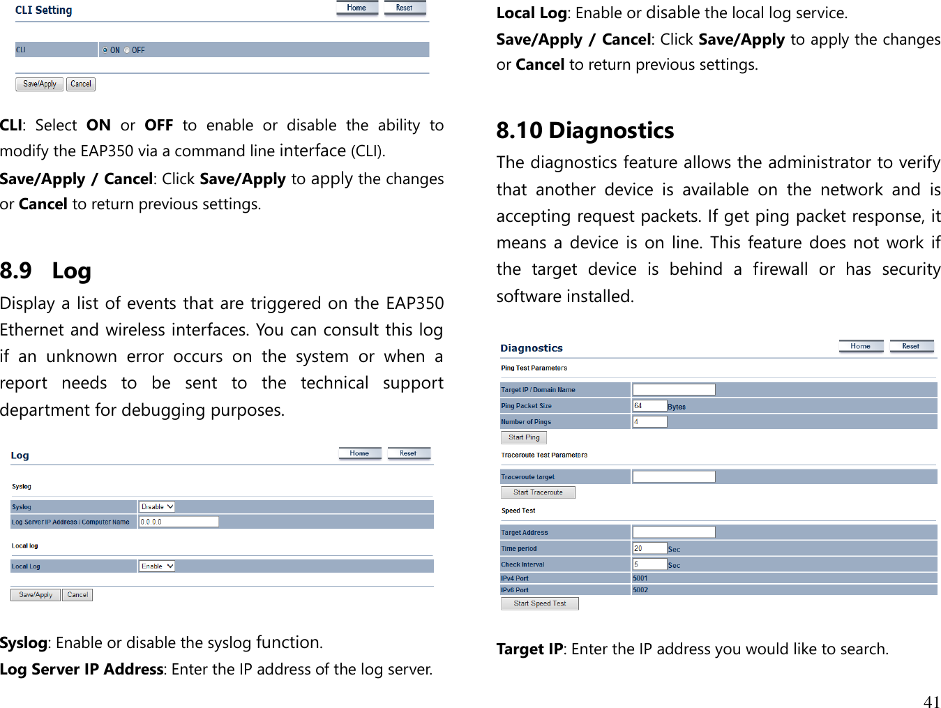 41    CLI:  Select  ON  or  OFF  to  enable  or  disable  the  ability  to modify the EAP350 via a command line interface (CLI). Save/Apply / Cancel: Click Save/Apply to apply the changes or Cancel to return previous settings.  8.9 Log Display a list of events that are triggered on the EAP350 Ethernet and wireless interfaces. You can consult this log if  an  unknown  error  occurs  on  the  system  or  when  a report  needs  to  be  sent  to  the  technical  support department for debugging purposes.    Syslog: Enable or disable the syslog function. Log Server IP Address: Enter the IP address of the log server. Local Log: Enable or disable the local log service. Save/Apply / Cancel: Click Save/Apply to apply the changes or Cancel to return previous settings.  8.10 Diagnostics The diagnostics feature allows the administrator to verify that  another  device  is  available  on  the  network  and  is accepting request packets. If get ping packet response, it means a  device is  on line.  This feature does not  work if the  target  device  is  behind  a  firewall  or  has  security software installed.    Target IP: Enter the IP address you would like to search. 