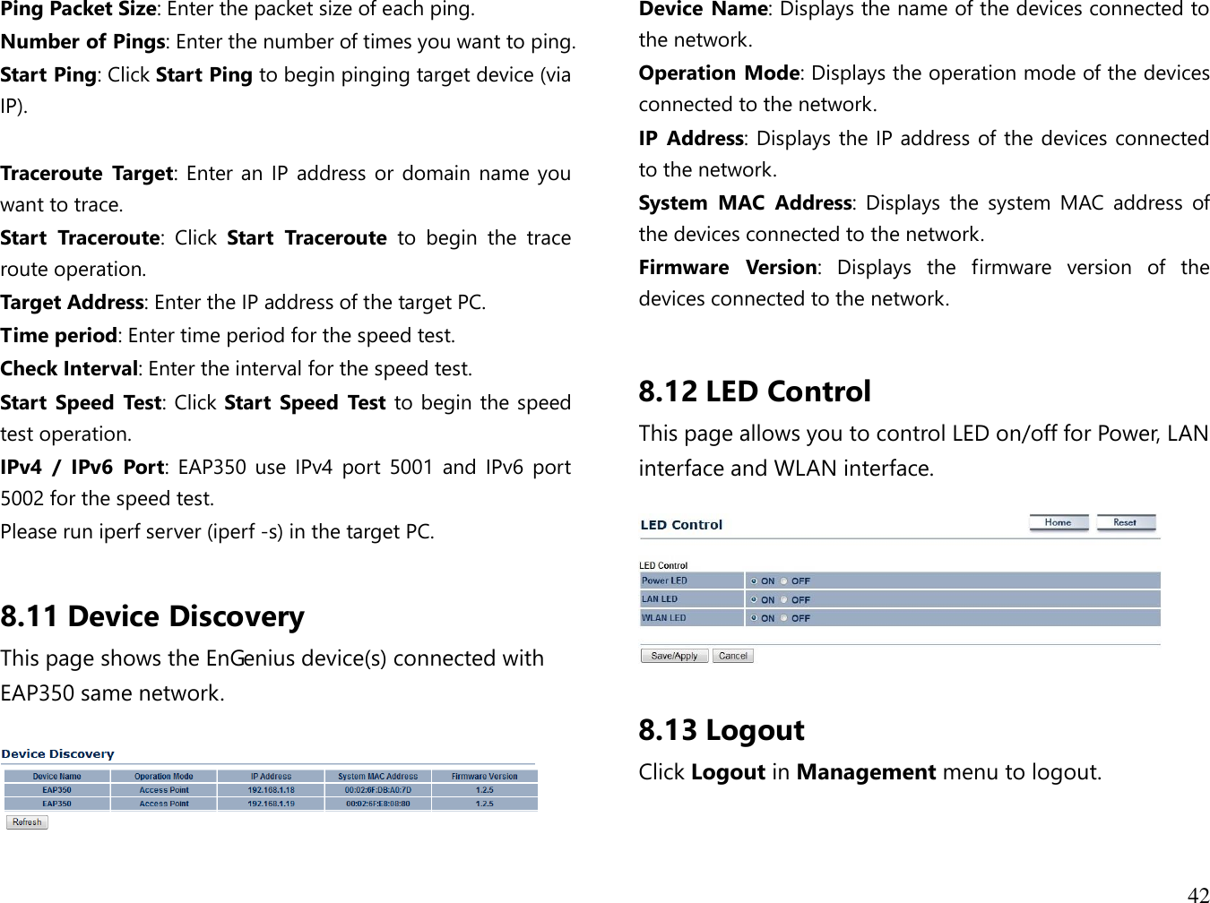 42  Ping Packet Size: Enter the packet size of each ping. Number of Pings: Enter the number of times you want to ping. Start Ping: Click Start Ping to begin pinging target device (via IP).  Traceroute  Target: Enter an IP address or domain name you want to trace. Start  Traceroute:  Click  Start  Traceroute  to  begin  the  trace route operation. Target Address: Enter the IP address of the target PC. Time period: Enter time period for the speed test. Check Interval: Enter the interval for the speed test. Start  Speed  Test: Click Start  Speed  Test to begin the speed test operation. IPv4  /  IPv6  Port:  EAP350  use  IPv4  port  5001  and IPv6  port 5002 for the speed test. Please run iperf server (iperf -s) in the target PC.  8.11 Device Discovery This page shows the EnGenius device(s) connected with EAP350 same network.    Device Name: Displays the name of the devices connected to the network. Operation Mode: Displays the operation mode of the devices connected to the network. IP  Address: Displays the IP address of the devices connected to the network. System  MAC  Address:  Displays  the  system  MAC  address  of the devices connected to the network. Firmware  Version:  Displays  the  firmware  version  of  the devices connected to the network.  8.12 LED Control This page allows you to control LED on/off for Power, LAN interface and WLAN interface.    8.13 Logout Click Logout in Management menu to logout.  