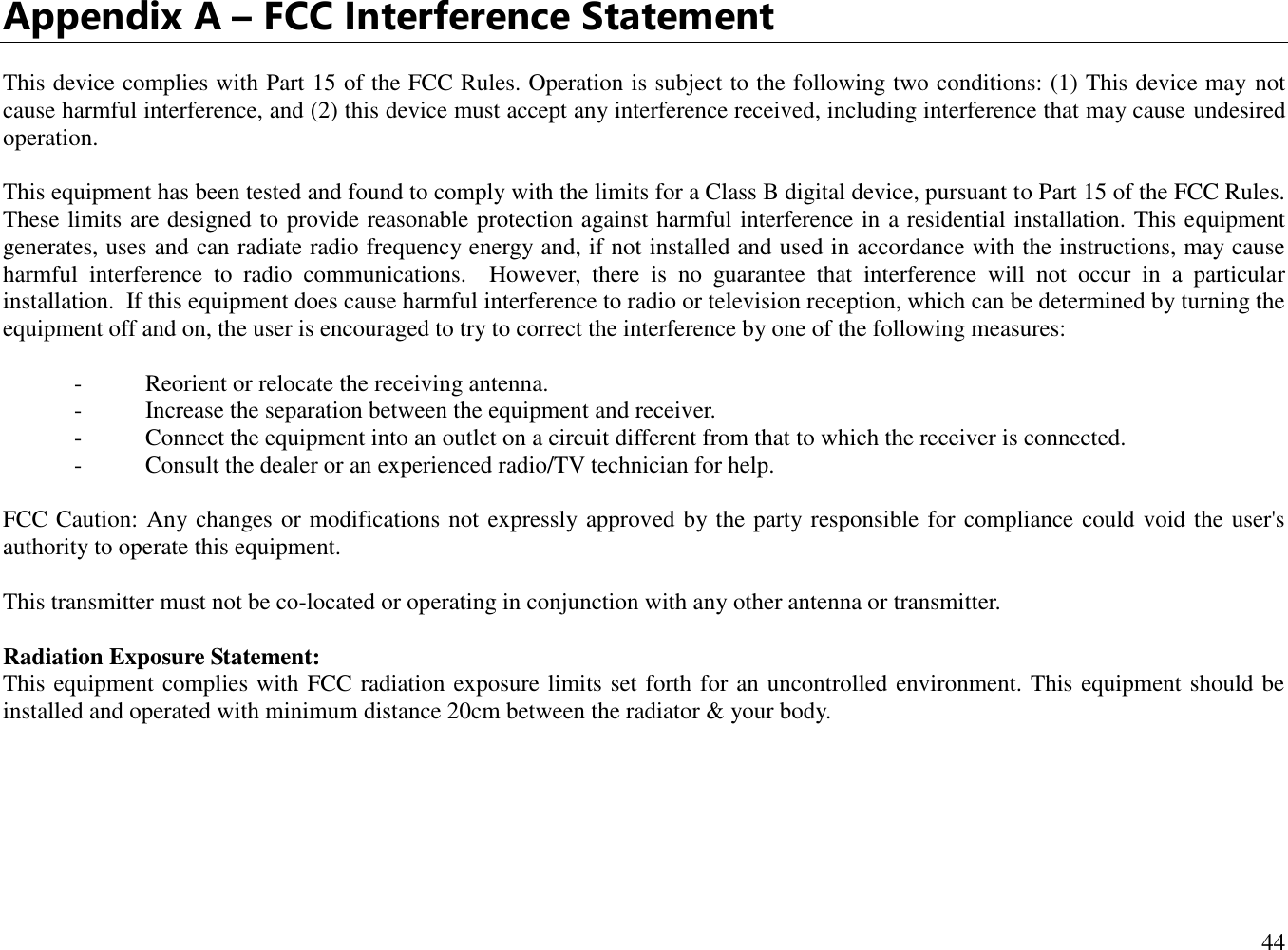  44  Appendix A – FCC Interference Statement  This device complies with Part 15 of the FCC Rules. Operation is subject to the following two conditions: (1) This device may not cause harmful interference, and (2) this device must accept any interference received, including interference that may cause undesired operation.  This equipment has been tested and found to comply with the limits for a Class B digital device, pursuant to Part 15 of the FCC Rules.  These limits are designed to provide reasonable protection against harmful interference in a residential installation. This equipment generates, uses and can radiate radio frequency energy and, if not installed and used in accordance with the instructions, may cause harmful  interference  to  radio  communications.    However,  there  is  no  guarantee  that  interference  will  not  occur  in  a  particular installation.  If this equipment does cause harmful interference to radio or television reception, which can be determined by turning the equipment off and on, the user is encouraged to try to correct the interference by one of the following measures:  -  Reorient or relocate the receiving antenna. -  Increase the separation between the equipment and receiver. -  Connect the equipment into an outlet on a circuit different from that to which the receiver is connected. -  Consult the dealer or an experienced radio/TV technician for help.  FCC Caution: Any changes or modifications not expressly approved by the party responsible for compliance could void the user&apos;s authority to operate this equipment.  This transmitter must not be co-located or operating in conjunction with any other antenna or transmitter.  Radiation Exposure Statement: This equipment complies with FCC radiation exposure limits set forth for an uncontrolled environment. This equipment should be installed and operated with minimum distance 20cm between the radiator &amp; your body.      