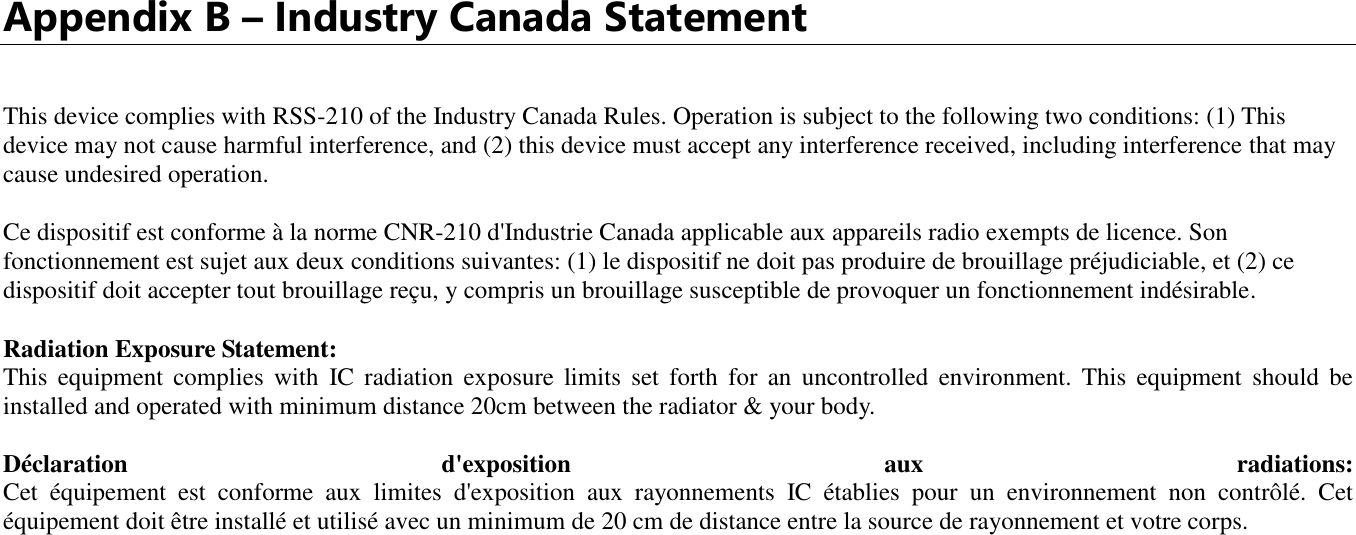   Appendix B – Industry Canada Statement  This device complies with RSS-210 of the Industry Canada Rules. Operation is subject to the following two conditions: (1) This device may not cause harmful interference, and (2) this device must accept any interference received, including interference that may cause undesired operation. Ce dispositif est conforme à la norme CNR-210 d&apos;Industrie Canada applicable aux appareils radio exempts de licence. Son fonctionnement est sujet aux deux conditions suivantes: (1) le dispositif ne doit pas produire de brouillage préjudiciable, et (2) ce dispositif doit accepter tout brouillage reçu, y compris un brouillage susceptible de provoquer un fonctionnement indésirable.  Radiation Exposure Statement: This  equipment  complies  with  IC  radiation  exposure  limits  set  forth  for  an  uncontrolled  environment.  This  equipment  should  be installed and operated with minimum distance 20cm between the radiator &amp; your body.  Déclaration  d&apos;exposition  aux  radiations: Cet  équipement  est  conforme  aux  limites  d&apos;exposition  aux  rayonnements  IC  établies  pour  un  environnement  non  contrôlé.  Cet équipement doit être installé et utilisé avec un minimum de 20 cm de distance entre la source de rayonnement et votre corps.              