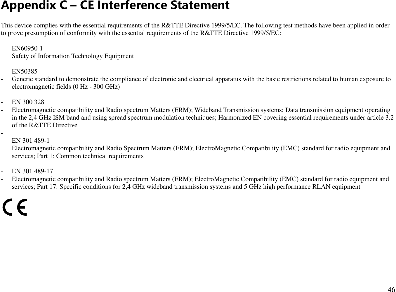  46  Appendix C – CE Interference Statement  This device complies with the essential requirements of the R&amp;TTE Directive 1999/5/EC. The following test methods have been applied in order to prove presumption of conformity with the essential requirements of the R&amp;TTE Directive 1999/5/EC:  - EN60950-1 Safety of Information Technology Equipment  - EN50385  - Generic standard to demonstrate the compliance of electronic and electrical apparatus with the basic restrictions related to human exposure to electromagnetic fields (0 Hz - 300 GHz)  - EN 300 328  - Electromagnetic compatibility and Radio spectrum Matters (ERM); Wideband Transmission systems; Data transmission equipment operating in the 2,4 GHz ISM band and using spread spectrum modulation techniques; Harmonized EN covering essential requirements under article 3.2 of the R&amp;TTE Directive -  EN 301 489-1  Electromagnetic compatibility and Radio Spectrum Matters (ERM); ElectroMagnetic Compatibility (EMC) standard for radio equipment and services; Part 1: Common technical requirements  - EN 301 489-17  - Electromagnetic compatibility and Radio spectrum Matters (ERM); ElectroMagnetic Compatibility (EMC) standard for radio equipment and services; Part 17: Specific conditions for 2,4 GHz wideband transmission systems and 5 GHz high performance RLAN equipment          
