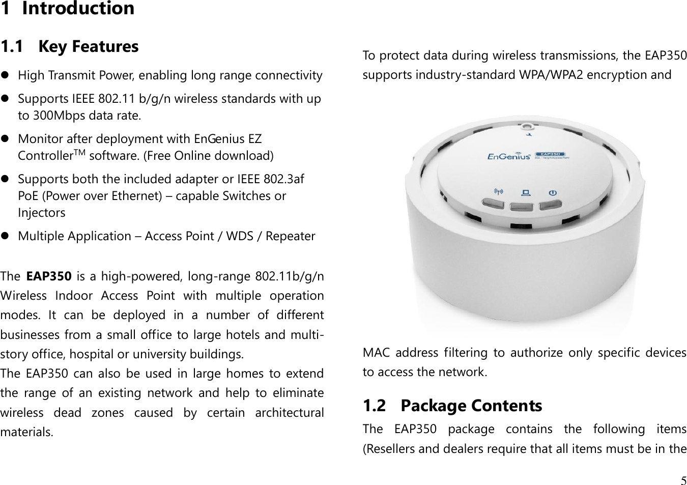 5  1 Introduction 1.1 Key Features  High Transmit Power, enabling long range connectivity  Supports IEEE 802.11 b/g/n wireless standards with up to 300Mbps data rate.  Monitor after deployment with EnGenius EZ ControllerTM software. (Free Online download)  Supports both the included adapter or IEEE 802.3af PoE (Power over Ethernet) – capable Switches or Injectors  Multiple Application – Access Point / WDS / Repeater  The  EAP350 is a high-powered, long-range 802.11b/g/n Wireless  Indoor  Access  Point  with  multiple  operation modes.  It  can  be  deployed  in  a  number  of  different businesses from a small office to large hotels and multi-story office, hospital or university buildings.  The EAP350 can  also  be used in  large homes  to extend the  range  of  an  existing  network  and  help  to  eliminate wireless  dead  zones  caused  by  certain  architectural materials.       To protect data during wireless transmissions, the EAP350 supports industry-standard WPA/WPA2 encryption and    MAC  address  filtering  to  authorize  only  specific  devices to access the network. 1.2 Package Contents The  EAP350  package  contains  the  following  items (Resellers and dealers require that all items must be in the 