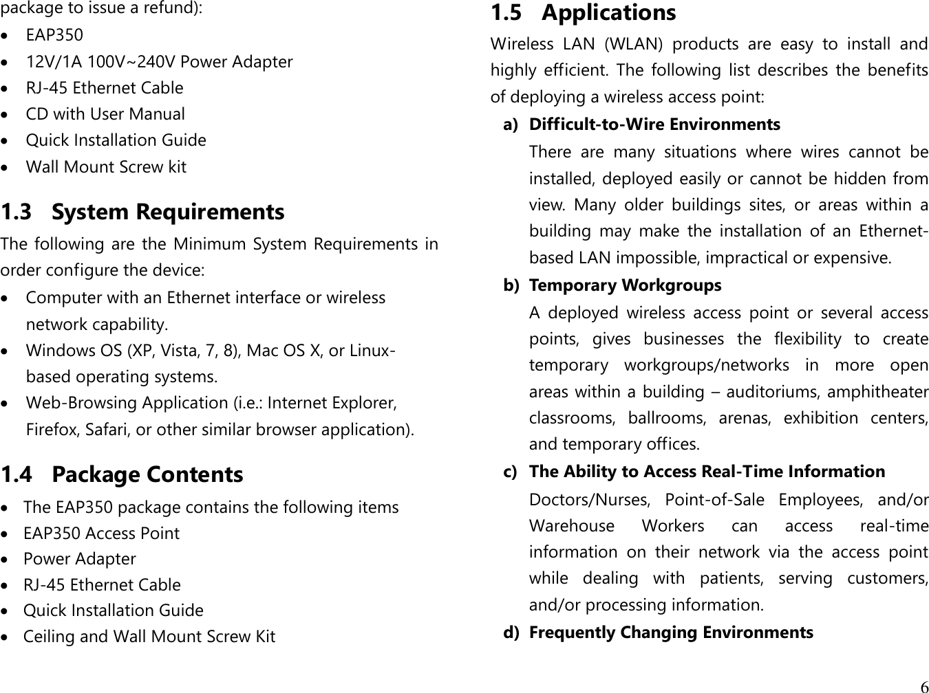 6  package to issue a refund):  EAP350  12V/1A 100V~240V Power Adapter  RJ-45 Ethernet Cable  CD with User Manual  Quick Installation Guide  Wall Mount Screw kit 1.3 System Requirements The following are the Minimum System Requirements in order configure the device:  Computer with an Ethernet interface or wireless network capability.  Windows OS (XP, Vista, 7, 8), Mac OS X, or Linux-based operating systems.  Web-Browsing Application (i.e.: Internet Explorer, Firefox, Safari, or other similar browser application). 1.4 Package Contents  The EAP350 package contains the following items  EAP350 Access Point  Power Adapter  RJ-45 Ethernet Cable  Quick Installation Guide  Ceiling and Wall Mount Screw Kit 1.5 Applications Wireless  LAN  (WLAN)  products  are  easy  to  install  and highly  efficient.  The  following  list  describes  the  benefits of deploying a wireless access point: a) Difficult-to-Wire Environments There  are  many  situations  where  wires  cannot  be installed, deployed easily or cannot be hidden from view.  Many  older  buildings  sites,  or  areas  within  a building  may  make  the  installation  of  an  Ethernet-based LAN impossible, impractical or expensive. b) Temporary Workgroups A  deployed  wireless  access  point  or  several  access points,  gives  businesses  the  flexibility  to  create temporary  workgroups/networks  in  more  open areas within a building – auditoriums, amphitheater classrooms,  ballrooms,  arenas,  exhibition  centers, and temporary offices. c) The Ability to Access Real-Time Information Doctors/Nurses,  Point-of-Sale  Employees,  and/or Warehouse  Workers  can  access  real-time information  on  their  network  via  the  access  point while  dealing  with  patients,  serving  customers, and/or processing information. d) Frequently Changing Environments 
