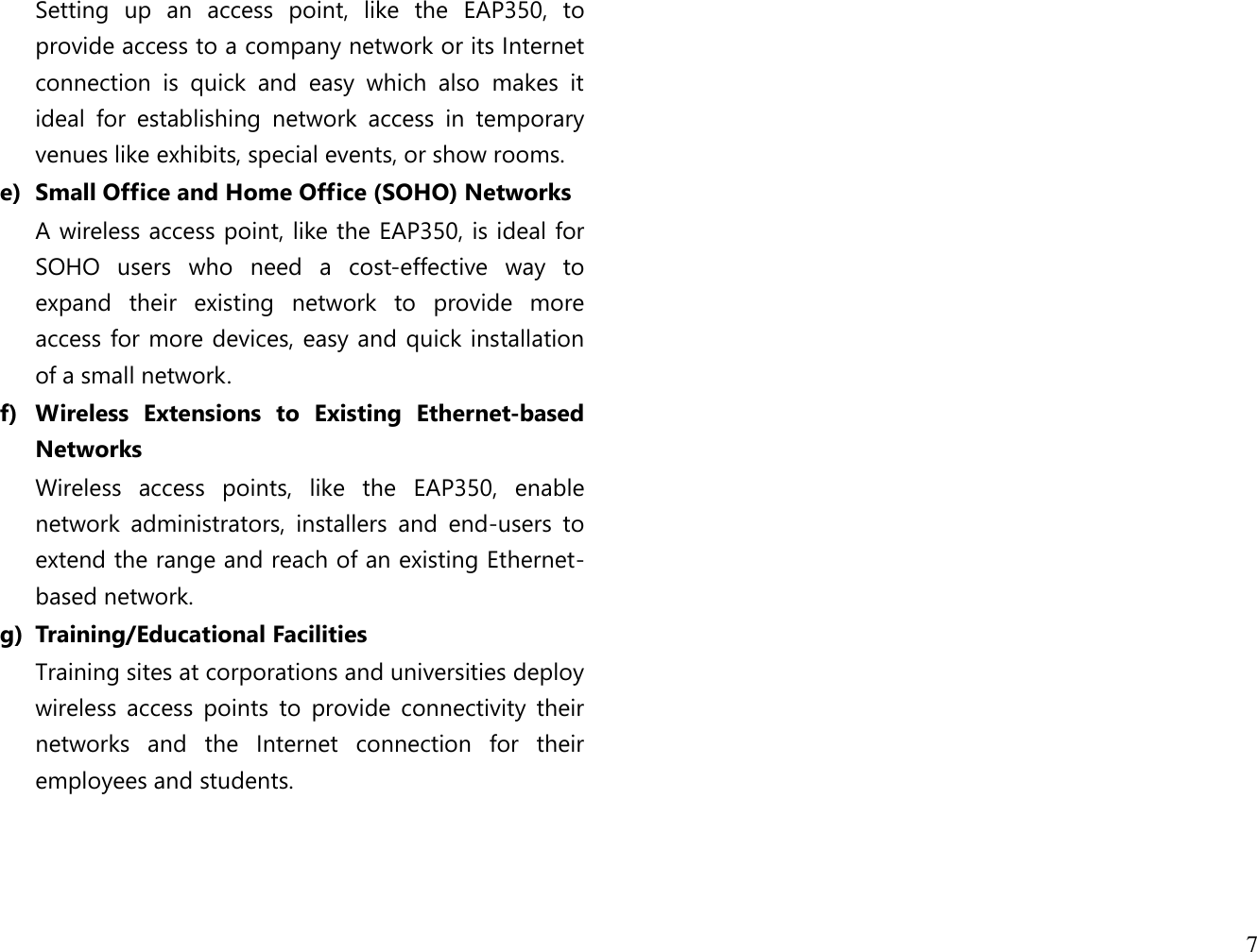 7  Setting  up  an  access  point,  like  the  EAP350,  to provide access to a company network or its Internet connection  is  quick  and  easy  which  also  makes  it ideal  for  establishing  network  access  in  temporary venues like exhibits, special events, or show rooms. e) Small Office and Home Office (SOHO) Networks A wireless access point, like the EAP350, is ideal for SOHO  users  who  need  a  cost-effective  way  to expand  their  existing  network  to  provide  more access for more devices, easy and quick installation of a small network. f) Wireless  Extensions  to  Existing  Ethernet-based Networks Wireless  access  points,  like  the  EAP350,  enable network  administrators,  installers  and  end-users  to extend the range and reach of an existing Ethernet-based network. g) Training/Educational Facilities Training sites at corporations and universities deploy wireless  access  points  to  provide  connectivity  their networks  and  the  Internet  connection  for  their employees and students.                           