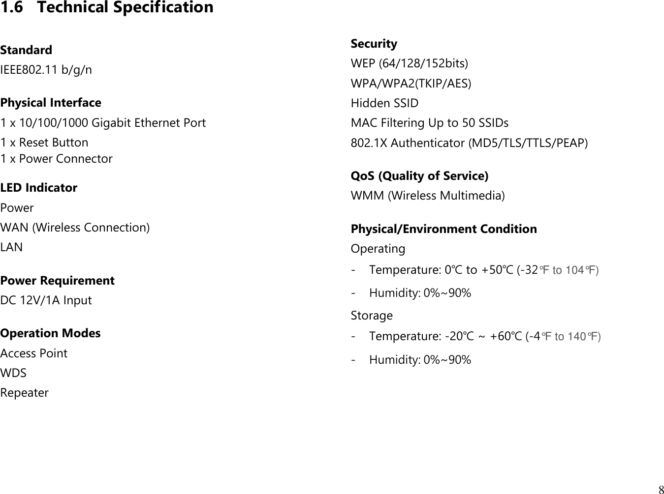 8  1.6 Technical Specification  Standard IEEE802.11 b/g/n  Physical Interface 1 x 10/100/1000 Gigabit Ethernet Port 1 x Reset Button 1 x Power Connector  LED Indicator Power WAN (Wireless Connection) LAN  Power Requirement  DC 12V/1A Input   Operation Modes Access Point WDS Repeater      Security WEP (64/128/152bits) WPA/WPA2(TKIP/AES) Hidden SSID MAC Filtering Up to 50 SSIDs 802.1X Authenticator (MD5/TLS/TTLS/PEAP)  QoS (Quality of Service) WMM (Wireless Multimedia)  Physical/Environment Condition Operating - Temperature: 0℃ to +50℃ (-32°F to 104°F) - Humidity: 0%~90% Storage - Temperature: -20℃ ~ +60℃ (-4°F to 140°F) - Humidity: 0%~90%     