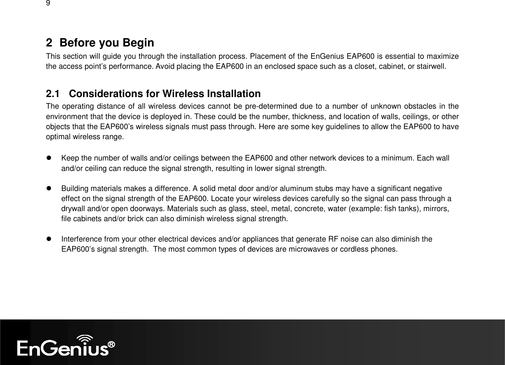 9  2  Before you Begin This section will guide you through the installation process. Placement of the EnGenius EAP600 is essential to maximize the access point’s performance. Avoid placing the EAP600 in an enclosed space such as a closet, cabinet, or stairwell.  2.1  Considerations for Wireless Installation The operating distance of all wireless devices cannot be pre-determined due to a number of unknown obstacles in the environment that the device is deployed in. These could be the number, thickness, and location of walls, ceilings, or other objects that the EAP600’s wireless signals must pass through. Here are some key guidelines to allow the EAP600 to have optimal wireless range.    Keep the number of walls and/or ceilings between the EAP600 and other network devices to a minimum. Each wall and/or ceiling can reduce the signal strength, resulting in lower signal strength.    Building materials makes a difference. A solid metal door and/or aluminum stubs may have a significant negative effect on the signal strength of the EAP600. Locate your wireless devices carefully so the signal can pass through a drywall and/or open doorways. Materials such as glass, steel, metal, concrete, water (example: fish tanks), mirrors, file cabinets and/or brick can also diminish wireless signal strength.    Interference from your other electrical devices and/or appliances that generate RF noise can also diminish the EAP600’s signal strength.  The most common types of devices are microwaves or cordless phones.  