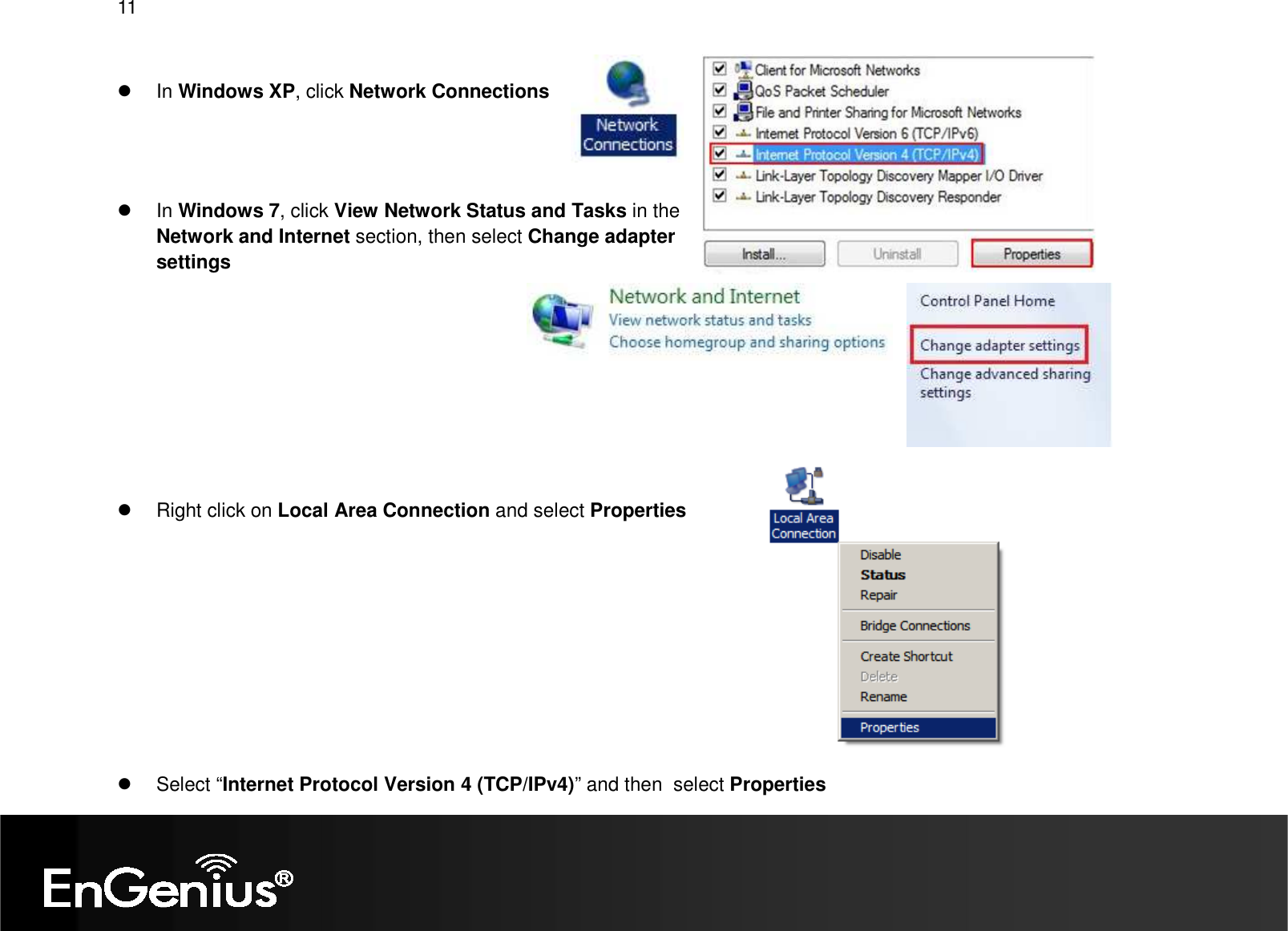 11     In Windows XP, click Network Connections      In Windows 7, click View Network Status and Tasks in the Network and Internet section, then select Change adapter settings            Right click on Local Area Connection and select Properties            Select “Internet Protocol Version 4 (TCP/IPv4)” and then  select Properties 