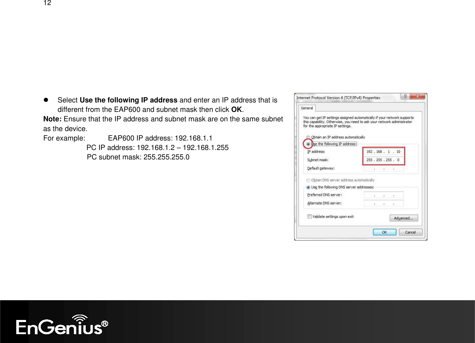 12            Select Use the following IP address and enter an IP address that is different from the EAP600 and subnet mask then click OK. Note: Ensure that the IP address and subnet mask are on the same subnet as the device.   For example:   EAP600 IP address: 192.168.1.1 PC IP address: 192.168.1.2 – 192.168.1.255   PC subnet mask: 255.255.255.0     